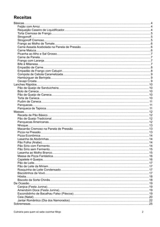 Receitas
Básicas........................................................................................................................................................4
Feijão com Arroz.....................................................................................................................................4
Requeijão Caseiro de Liquidificador.......................................................................................................4
Torta Cremosa de Frango.......................................................................................................................5
Strogonoff...............................................................................................................................................5
Strogonoff Cremoso................................................................................................................................5
Frango ao Molho de Tomate...................................................................................................................6
Carne Assada Acebolada na Panela de Pressão....................................................................................6
Carne Maluca.........................................................................................................................................6
Picanha ao Alho e Sal Grosso................................................................................................................7
Carne de Panela.....................................................................................................................................7
Frango com Laranja................................................................................................................................7
Bife à Milanesa.......................................................................................................................................7
Empadão de Carne.................................................................................................................................8
Empadão de Frango com Catupiri..........................................................................................................8
Compota de Cebola Caramelizada.........................................................................................................9
Hambúrguer de Berinjela........................................................................................................................9
Cevapi Croata.........................................................................................................................................9
Lanches Rápidos.......................................................................................................................................10
Pão de Queijo de Sanduicheira............................................................................................................10
Bolo de Caneca....................................................................................................................................10
Pão de Queijo de Caneca.....................................................................................................................10
Torta de Caneca...................................................................................................................................10
Pudim de Caneca.................................................................................................................................11
Panquecas............................................................................................................................................11
Panqueca de Tapioca............................................................................................................................11
Massas......................................................................................................................................................12
Receita de Pão Básico..........................................................................................................................12
Pão de Queijo Tradicional.....................................................................................................................12
Panquecas Americanas........................................................................................................................12
Nhoque.................................................................................................................................................13
Macarrão Cremoso na Panela de Pressão...........................................................................................13
Pizza na Pressão..................................................................................................................................13
Pizza Econômica..................................................................................................................................14
Lasanha de Abobrinhas........................................................................................................................14
Pão Folha (Árabe)................................................................................................................................14
Pão Sírio com Fermento.......................................................................................................................14
Pão Sírio sem Fermento.......................................................................................................................15
Lasanha ao Molho Branco....................................................................................................................15
Massa de Pizza Fantástica...................................................................................................................16
Capelete 4 Queijos...............................................................................................................................16
Pão de Leite..........................................................................................................................................17
Pão de Leite da Míriam.........................................................................................................................17
Rosquinha de Leite Condensado..........................................................................................................17
Biscoitinhos da Vovó.............................................................................................................................17
Hóstia...................................................................................................................................................18
Biscoito da Sorte Chinês.......................................................................................................................18
De Ocasião...............................................................................................................................................19
Canjica (Festa Junina)..........................................................................................................................19
Amendoim Doce (Festa Junina)............................................................................................................19
Escondidinho de Bacalhau Falso (Páscoa)...........................................................................................19
Ceia (Natal)..........................................................................................................................................20
Jantar Romântico (Dia dos Namorados)...............................................................................................22
Sobremesas..............................................................................................................................................25
Culinária para quem só sabe cozinhar Miojo 2
 