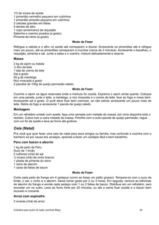 1/3 de xícara de azeite
1 pimentão vermelho pequeno em cubinhos
1 pimentão amarelo pequeno em cubinhos
2 cebolas grandes em fatias
4 dentes de alho
1 copo (americano) de requeijão
Salsinha e coentro picados (a gosto)
Pimenta-do-reino (a gosto)
Modo de Fazer
Refogue a cebola e o alho no azeite até começarem a dourar. Acrescente os pimentões até e refogue
mais um pouco, até os pimentões começarem a murchar (cerca de 3 minutos). Acrescente o bacalhau, o
requeijão, pimenta e sal. Junte a salsa e o coentro, misture delicadamente e reserve.
Massa
2 kg de aipim ou batata
½ litro de leite
1 lata de creme de leite
Sal a gosto
50 g de manteiga
Noz moscada a gosto
2 pacotes de 100g de queijo parmesão ralado
Modo de Fazer
Cozinhe o aipim na água reservada onde a merluza foi cozida. Esprema o aipim ainda quente. Coloque
em uma panela, junte o leite, a manteiga, a noz moscada e o creme de leite, leve ao fogo e mexa bem.
Acrescente sal a gosto. O purê deve ficar bem cremoso, se não estiver acrescente um pouco mais de
leite. Retire do fogo e acrescente 1 pacote de queijo ralado.
Montagem
Em um refratário untado com azeite, faça uma camada com metade da massa, por cima disponha todo o
recheio. Cubra com a outra metade da massa. Polvilhe com o outro pacote de queijo parmesão, regue
com um fio de azeite e leve ao forno até gratinar.
Ceia (Natal)
Pra você que quer fazer uma ceia de natal para seus amigos ou família, mas confunde a cozinha com o
banheiro só por causa dos azulejos, aprenda a fazer um cardápio fácil e bem baratinho.
Peru com bacon e alecrim
1 kg de peito de Peru
Suco de 1 limão
2 colheres (chá) de sal
½ xícara (chá) de vinho branco
1 pitada de pimenta do reino
1 ramo de alecrim
1 caixa de fatias de bacon
Modo de Fazer
Corte cada peito de frango em 4 pedaços (como se fosse um palito grosso). Tempere-os com o suco de
limão, o sal, o vinho e o alecrim. Deixe tomar gosto por 2 ou 3 horas. Em seguida, remova as folhinhas
de alecrim do frango e enrole cada pedaço com 1 ou 2 fatias de bacon. Distribua em um refratário, sem
encostar um no outro. Leve ao forno forte por 20 minutos, ou até a carne ficar cozida e o bacon bem
dourado e crocante.
Arroz com espinafre
2 xícaras (chá) de arroz
Culinária para quem só sabe cozinhar Miojo 20
 