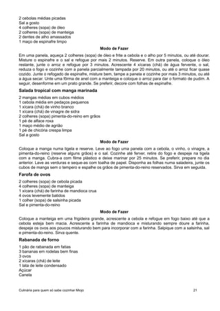 2 cebolas médias picadas
Sal a gosto
4 colheres (sopa) de óleo
2 colheres (sopa) de manteiga
2 dentes de alho amassados
1 maço de espinafre limpo
Modo de Fazer
Em uma panela, aqueça 2 colheres (sopa) de óleo e frite a cebola e o alho por 5 minutos, ou até dourar.
Misture o espinafre e o sal e refogue por mais 2 minutos. Reserve. Em outra panela, coloque o óleo
restante, junte o arroz e refogue por 3 minutos. Acrescente 4 xícaras (chá) de água fervente, o sal,
reduza o fogo e cozinhe com a panela parcialmente tampada por 20 minutos, ou até o arroz ficar quase
cozido. Junte o refogado de espinafre, misture bem, tampe a panela e cozinhe por mais 3 minutos, ou até
a água secar. Unte uma fôrma de anel com a manteiga e coloque o arroz para dar o formato de pudim. A
seguir, desenforme em um prato grande. Se preferir, decore com folhas de espinafre.
Salada tropical com manga marinada
2 mangas médias em cubos médios
1 cebola média em pedaços pequenos
1 xícara (chá) de vinho branco
1 xícara (chá) de vinagre de sidra
2 colheres (sopa) pimenta-do-reino em grãos
1 pé de alface roxa
1 maço médio de agrião
1 pé de chicória crespa limpa
Sal a gosto
Modo de Fazer
Coloque a manga numa tigela e reserve. Leve ao fogo uma panela com a cebola, o vinho, o vinagre, a
pimenta-do-reino (reserve alguns grãos) e o sal. Cozinhe até ferver, retire do fogo e despeje na tigela
com a manga. Cubra-a com filme plástico e deixe marinar por 25 minutos. Se preferir, prepare no dia
anterior. Lave as verduras e seque-as com toalha de papel. Disponha as folhas numa saladeira, junte os
cubos de manga sem o tempero e espalhe os grãos de pimenta-do-reino reservados. Sirva em seguida.
Farofa de ovos
2 colheres (sopa) de cebola picada
4 colheres (sopa) de manteiga
1 xícara (chá) de farinha de mandioca crua
4 ovos levemente batidos
1 colher (sopa) de salsinha picada
Sal e pimenta-do-reino
Modo de Fazer
Coloque a manteiga em uma frigideira grande, acrescente a cebola e refogue em fogo baixo até que a
cebola esteja bem macia. Acrescente a farinha de mandioca e misturando sempre doure a farinha,
despeje os ovos aos poucos misturando bem para incorporar com a farinha. Salpique com a salsinha, sal
e pimenta-do-reino. Sirva quente.
Rabanada de forno
1 pão de rabanada em fatias
3 bananas em rodelas bem finas
3 ovos
2 xícaras (chá) de leite
1 lata de leite condensado
Açúcar
Canela
Culinária para quem só sabe cozinhar Miojo 21
 