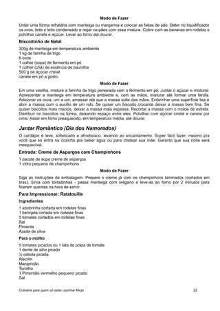 Modo de Fazer
Untar uma forma refratária com manteiga ou margarina e colocar as fatias de pão. Bater no liquidificador
os ovos, leite e leite condensado e regar os pães com essa mistura. Cobrir com as bananas em rodelas e
polvilhar canela e açúcar. Levar ao forno até dourar.
Biscoitinho de Natal
300g de manteiga em temperatura ambiente
1 kg de farinha de trigo
6 ovos
1 colher (sopa) de fermento em pó
1 colher (chá) de essência de baunilha
500 g de açúcar cristal
canela em pó a gosto
Modo de Fazer
Em uma vasilha, misture a farinha de trigo peneirada com o fermento em pó. Juntar o açúcar e misturar.
Acrescentar a manteiga em temperatura ambiente e, com as mãos, misturar até formar uma farofa.
Adicionar os ovos, um a um, amassar até que a massa solte das mãos. Enfarinhar uma superfície lisa e
abrir a massa com o auxílio de um rolo. Se quiser um biscoito crocante deixar a massa bem fina. Se
quiser biscoitos mais macios, deixar a massa mais espessa. Recortar a massa com o molde de estrela.
Distribuir os biscoitos na forma, deixando espaço entre eles. Polvilhar com açúcar cristal e canela por
cima. Assar em forno preaquecido, em temperatura média, até dourar.
Jantar Romântico (Dia dos Namorados)
O cardápio é leve, sofisticado e afrodisíaco, levando ao encantamento. Super fácil fazer; mesmo pra
você que só entra na cozinha pra beber água ou para chatear sua mãe. Garanto que sua noite será
inesquecível.
Entrada: Creme de Aspargos com Champinhons
1 pacote de sopa creme de aspargos
1 vidro pequeno de champinhons
Modo de Fazer
Siga as instruções da embalagem. Prepare o creme já com os champinhons laminados (cortados em
tiras). Sirva com torradinhas - passe manteiga com orégano e leve-as ao forno por 2 minutos para
ficarem quentes na hora de servir.
Para Impressionar: Ratatouille
Ingredientes
1 abobrinha cortada em rodelas finas
1 berinjela cortada em rodelas finas
5 tomates cortados em rodelas finas
Sal
Pimenta
Azeite de oliva
Para o molho
5 tomates picados ou 1 lata de polpa de tomate
1 dente de alho picado
½ cebola picada
Alecrim
Manjericão
Tomilho
1 Pimentão vermelho pequeno picado
Sal
Culinária para quem só sabe cozinhar Miojo 22
 