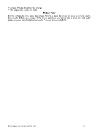1 barra de 200g de chocolate meio amargo
1 vidro pequeno de cerejas em calda
Modo de Fazer
Derreta o chocolate com a calda das cerejas. Arrume as bolas de sorvete em taças e derrame a calda
bem quente. Enfeite com cerejas. Vinho branco geladinho acompanha todo o jantar. Se você puder
gastar um pouco mais, finalize com um vinho Prosecco também geladinho.
Culinária para quem só sabe cozinhar Miojo 24
 