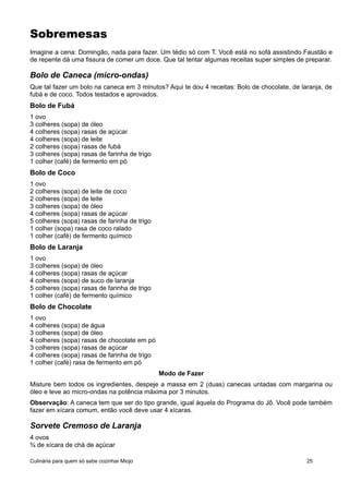 Sobremesas
Imagine a cena: Domingão, nada para fazer. Um tédio só com T. Você está no sofá assistindo Faustão e
de repente dá uma fissura de comer um doce. Que tal tentar algumas receitas super simples de preparar.
Bolo de Caneca (micro-ondas)
Que tal fazer um bolo na caneca em 3 minutos? Aqui te dou 4 receitas: Bolo de chocolate, de laranja, de
fubá e de coco. Todos testados e aprovados.
Bolo de Fubá
1 ovo
3 colheres (sopa) de óleo
4 colheres (sopa) rasas de açúcar
4 colheres (sopa) de leite
2 colheres (sopa) rasas de fubá
3 colheres (sopa) rasas de farinha de trigo
1 colher (café) de fermento em pó
Bolo de Coco
1 ovo
2 colheres (sopa) de leite de coco
2 colheres (sopa) de leite
3 colheres (sopa) de óleo
4 colheres (sopa) rasas de açúcar
5 colheres (sopa) rasas de farinha de trigo
1 colher (sopa) rasa de coco ralado
1 colher (café) de fermento químico
Bolo de Laranja
1 ovo
3 colheres (sopa) de óleo
4 colheres (sopa) rasas de açúcar
4 colheres (sopa) de suco de laranja
5 colheres (sopa) rasas de farinha de trigo
1 colher (café) de fermento químico
Bolo de Chocolate
1 ovo
4 colheres (sopa) de água
3 colheres (sopa) de óleo
4 colheres (sopa) rasas de chocolate em pó
3 colheres (sopa) rasas de açúcar
4 colheres (sopa) rasas de farinha de trigo
1 colher (café) rasa de fermento em pó
Modo de Fazer
Misture bem todos os ingredientes, despeje a massa em 2 (duas) canecas untadas com margarina ou
óleo e leve ao micro-ondas na potência máxima por 3 minutos.
Observação: A caneca tem que ser do tipo grande, igual àquela do Programa do Jô. Você pode também
fazer em xícara comum, então você deve usar 4 xícaras.
Sorvete Cremoso de Laranja
4 ovos
¾ de xícara de chá de açúcar
Culinária para quem só sabe cozinhar Miojo 25
 