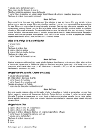 1 lata de creme de leite sem soro
¼ de xícara de chá de suco de laranja
½ colher (sopa) de raspas de casca de laranja
1 colher (chá) de gelatina em pó sem sabor dissolvidas em 2 colheres (sopa) de água morna
½ xícara de chá de coco ralado (opcional)
Modo de Fazer
Forre uma forma tipo para bolo inglês com filme plástico e leve ao freezer. Em uma panela, junte o
açúcar com o suco de laranja. Mexa até dissolver o açúcar. Leve ao fogo e mexa até ficar em ponto de
fio leve. Mexa com uma colher de metal para não açucarar. Bata os ovos inteiros na batedeira até ficar
uma mistura espessa, leve e clarinha. Em uma tigela, junte o suco fervido, os ovos batidos e a gelatina
dissolvida. Mexa delicadamente. Em separado bata o creme de leite até ficar bem encorpado. Junte o
creme de leite à mistura acrescentando também as cascas de laranja. Mexa delicadamente. Despeje a
mistura na forma que já deve estar gelada, cubra bem com as bordas do filme e congele por 6 horas.
Depois desenforme, retire o filme, cubra com coco ralado e sirva.
Bolo de Laranja de Liquidificador
1 laranja inteira
3 ovos
½ xícara de chá de óleo
2 xícaras (chá) de açúcar
2 xícaras (chá) de farinha de trigo
½ xícara de chá de leite
1 colher (sopa) de fermento em pó
Modo de Fazer
Corte a laranja em cubinhos (com casca e tudo), bata no liquidificador, junte os ovos, óleo, leite e açúcar
e bata mais. Acrescente a farinha de trigo e o fermento em pó e bata mais. Unte uma forma com
margarina e farinha de trigo, asse por 40 minutos em forno médio (180º) ou até ver que está dourado e
bem assado, espetando um palito.
Brigadeiro de Nutella (Creme de Avelã)
1 lata de leite condensado
50 ml de leite (¼ de xícara de chá)
1 colher (sopa) de manteiga
1 colher (sopa) de chocolate em pó
½ copo (americano) de Nutella
1 xícara de chá de avelãs moídas (opcional)
Modo de Fazer
Em uma panela, misture o leite condensado, o leite, o chocolate, a Nutella e a manteiga. Leve ao fogo
baixo, mexendo sempre até desprender do fundo. Retire do fogo e misture 1 colher (sopa) da avelã
triturada. Transfira a massa para um prato fundo untado com manteiga, espalhe bem e deixe esfriar.
Enrole as bolinhas com as mãos (que também precisam ser untadas!) e passe-as sobre a avelã triturada
para confeitar.
Brigadeirão Diet
2 xícaras (chá) de leite em pó desnatado
2 xícaras (chá) de leite desnatado
½ xícara de chá de adoçante dietético em pó próprio para forno e fogão
1 colher (sopa) de margarina cremosa sem sal
1 lata de creme de leite light
½ xícara de chá de cacau em pó
2 ovos
2 claras
Culinária para quem só sabe cozinhar Miojo 26
 