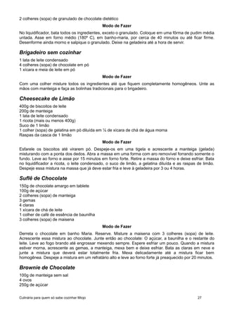 2 colheres (sopa) de granulado de chocolate dietético
Modo de Fazer
No liquidificador, bata todos os ingredientes, exceto o granulado. Coloque em uma fôrma de pudim média
untada. Asse em forno médio (180º C), em banho-maria, por cerca de 40 minutos ou até ficar firme.
Desenforme ainda morno e salpique o granulado. Deixe na geladeira até a hora de servir.
Brigadeiro sem cozinhar
1 lata de leite condensado
4 colheres (sopa) de chocolate em pó
1 xícara e meia de leite em pó
Modo de Fazer
Com uma colher misture todos os ingredientes até que fiquem completamente homogêneos. Unte as
mãos com manteiga e faça as bolinhas tradicionais para o brigadeiro.
Cheesecake de Limão
400g de biscoitos de leite
200g de manteiga
1 lata de leite condensado
1 ricota (mais ou menos 400g)
Suco de 1 limão
1 colher (sopa) de gelatina em pó diluída em ¼ de xícara de chá de água morna
Raspas da casca de 1 limão
Modo de Fazer
Esfarele os biscoitos até virarem pó. Despeje-os em uma tigela e acrescente a manteiga (gelada)
misturando com a ponta dos dedos. Abra a massa em uma forma com aro removível forrando somente o
fundo. Leve ao forno e asse por 15 minutos em forno forte. Retire a massa do forno e deixe esfriar. Bata
no liquidificador a ricota, o leite condensado, o suco de limão, a gelatina diluída e as raspas de limão.
Despeje essa mistura na massa que já deve estar fria e leve à geladeira por 3 ou 4 horas.
Suflê de Chocolate
150g de chocolate amargo em tablete
100g de açúcar
2 colheres (sopa) de manteiga
3 gemas
4 claras
1 xícara de chá de leite
1 colher de café de essência de baunilha
3 colheres (sopa) de maisena
Modo de Fazer
Derreta o chocolate em banho Maria. Reserve. Misture a maisena com 3 colheres (sopa) de leite.
Acrescente essa mistura ao chocolate. Junte então ao chocolate: O açúcar, a baunilha e o restante do
leite. Leve ao fogo brando até engrossar mexendo sempre. Espere esfriar um pouco. Quando a mistura
estiver morna, acrescente as gemas, a manteiga, mexa bem e deixe esfriar. Bata as claras em neve e
junte a mistura que deverá estar totalmente fria. Mexa delicadamente até a mistura ficar bem
homogênea. Despeje a mistura em um refratário alto e leve ao forno forte já preaquecido por 20 minutos.
Brownie de Chocolate
100g de manteiga sem sal
4 ovos
250g de açúcar
Culinária para quem só sabe cozinhar Miojo 27
 