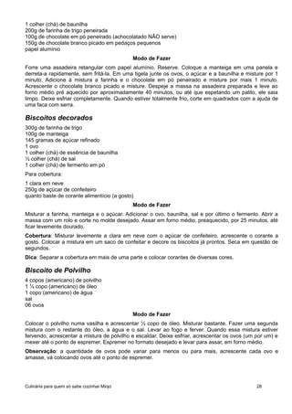 1 colher (chá) de baunilha
200g de farinha de trigo peneirada
100g de chocolate em pó peneirado (achocolatado NÃO serve)
150g de chocolate branco picado em pedaços pequenos
papel alumínio
Modo de Fazer
Forre uma assadeira retangular com papel alumínio. Reserve. Coloque a manteiga em uma panela e
derreta-a rapidamente, sem fritá-la. Em uma tigela junte os ovos, o açúcar e a baunilha e misture por 1
minuto. Adicione à mistura a farinha e o chocolate em pó peneirado e misture por mais 1 minuto.
Acrescente o chocolate branco picado e misture. Despeje a massa na assadeira preparada e leve ao
forno médio pré aquecido por aproximadamente 40 minutos, ou até que espetando um palito, ele saia
limpo. Deixe esfriar completamente. Quando estiver totalmente frio, corte em quadrados com a ajuda de
uma faca com serra.
Biscoitos decorados
300g de farinha de trigo
100g de manteiga
145 gramas de açúcar refinado
1 ovo
1 colher (chá) de essência de baunilha
½ colher (chá) de sal
1 colher (chá) de fermento em pó
Para cobertura:
1 clara em neve
250g de açúcar de confeiteiro
quanto baste de corante alimentício (a gosto)
Modo de Fazer
Misturar a farinha, manteiga e o açúcar. Adicionar o ovo, baunilha, sal e por último o fermento. Abrir a
massa com um rolo e corte no molde desejado. Assar em forno médio, preaquecido, por 25 minutos, até
ficar levemente dourado.
Cobertura: Misturar levemente a clara em neve com o açúcar de confeiteiro, acrescente o corante a
gosto. Colocar a mistura em um saco de confeitar e decore os biscoitos já prontos. Seca em questão de
segundos.
Dica: Separar a cobertura em mais de uma parte e colocar corantes de diversas cores.
Biscoito de Polvilho
4 copos (americano) de polvilho
1 ½ copo (americano) de óleo
1 copo (americano) de água
sal
06 ovos
Modo de Fazer
Colocar o polvilho numa vasilha e acrescentar ½ copo de óleo. Misturar bastante. Fazer uma segunda
mistura com o restante do óleo, a água e o sal. Levar ao fogo e ferver. Quando essa mistura estiver
fervendo, acrescentar a mistura de polvilho e escaldar. Deixe esfriar, acrescentar os ovos (um por um) e
mexer até o ponto de espremer. Espremer no formato desejado e levar para assar, em forno médio.
Observação: a quantidade de ovos pode variar para menos ou para mais, acrescente cada ovo e
amasse, vá colocando ovos até o ponto de espremer.
Culinária para quem só sabe cozinhar Miojo 28
 