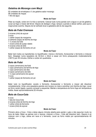 Gelatina de Morango com Maçã
02 unidades de envelopes e ½ de gelatina sabor morango
08 unidades de maças
1 litro de água
Modo de Fazer
Pelar as maçãs, cortar em 4 e tirar a semente. Colocar tudo numa panela com a água e o pó de gelatina.
Levar ao fogo e mexer até ferver. Depois de desligar o fogo, tampar a panela e deixar esfriar, para que a
maçã ainda cozinhe. Depois de ter esfriado levar a geladeira até do dia seguinte.
Bolo de Fubá Cremoso
3 xícaras (chá) de açúcar
3 ovos
1 colher (sopa) de margarina
2 colheres (sopa) de farinha de trigo
1 ½ xícara de fubá
1 xícara (chá) de queijo ralado
4 xícaras (chá) de leite
1 colher (sopa) de fermento em pó
Modo de Fazer
Bater bem todos os ingredientes no liquidificador, menos o fermento. Acrescentar o fermento e misturar
bem. Despejar numa assadeira de 32,5cm x 24cm e assar em forno preaquecido moderadamente
(180°C) por 45 minutos. Esfriar e cortar em quadrados.
Bolo de Fubá
2 copos (americano) de fubá
1 copo (americano) de farinha de trigo
1 copo (americano) de óleo
2 copos (americano) de leite
1 ½ copo (americano) de açúcar
3 ovos
1 colher (sopa) de fermento em pó
Modo de Fazer
Bater tudo no liquidificador, exceto o fermento. Acrescentar o fermento e mexer até dissolver
completamente. Untar uma assadeira grande com buraco no meio e polvilhar com farinha de trigo. Levar
ao forno recém ligado, quando começar a esquentar. Manter a temperatura do forno fogo em temperatura
média. Assar aproximadamente 20 minutos.
Bolo de Coca-Cola
4 ovos
1 lata de Coca Cola
2 xícaras (chá) de farinha de trigo
1 colher (chá) de fermento
1 xícara (chá) de açúcar
Modo de Fazer
Primeiro abra a Coca - Cola e deixe alguns minutos aberta para perder o gás e não espumar muito na
hora de bater. Bater as gemas com o açúcar, misturar a Coca - Cola até dissolver bem. Depois é só
misturar com o trigo, claras em neve e o fermento. Levar ao forno médio por aproximadamente 40
minutos.
Culinária para quem só sabe cozinhar Miojo 29
 