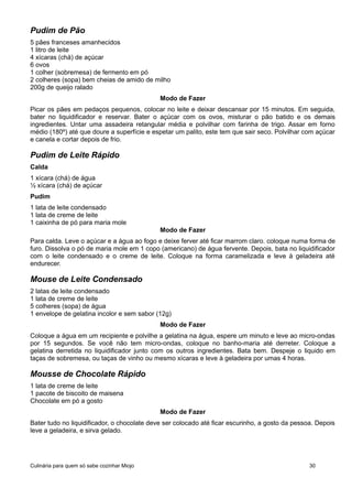 Pudim de Pão
5 pães franceses amanhecidos
1 litro de leite
4 xícaras (chá) de açúcar
6 ovos
1 colher (sobremesa) de fermento em pó
2 colheres (sopa) bem cheias de amido de milho
200g de queijo ralado
Modo de Fazer
Picar os pães em pedaços pequenos, colocar no leite e deixar descansar por 15 minutos. Em seguida,
bater no liquidificador e reservar. Bater o açúcar com os ovos, misturar o pão batido e os demais
ingredientes. Untar uma assadeira retangular média e polvilhar com farinha de trigo. Assar em forno
médio (180º) até que doure a superfície e espetar um palito, este tem que sair seco. Polvilhar com açúcar
e canela e cortar depois de frio.
Pudim de Leite Rápido
Calda
1 xícara (chá) de água
½ xícara (chá) de açúcar
Pudim
1 lata de leite condensado
1 lata de creme de leite
1 caixinha de pó para maria mole
Modo de Fazer
Para calda. Leve o açúcar e a água ao fogo e deixe ferver até ficar marrom claro. coloque numa forma de
furo. Dissolva o pó de maria mole em 1 copo (americano) de água fervente. Depois, bata no liquidificador
com o leite condensado e o creme de leite. Coloque na forma caramelizada e leve à geladeira até
endurecer.
Mouse de Leite Condensado
2 latas de leite condensado
1 lata de creme de leite
5 colheres (sopa) de água
1 envelope de gelatina incolor e sem sabor (12g)
Modo de Fazer
Coloque a água em um recipiente e polvilhe a gelatina na água, espere um minuto e leve ao micro-ondas
por 15 segundos. Se você não tem micro-ondas, coloque no banho-maria até derreter. Coloque a
gelatina derretida no liquidificador junto com os outros ingredientes. Bata bem. Despeje o liquido em
taças de sobremesa, ou taças de vinho ou mesmo xícaras e leve à geladeira por umas 4 horas.
Mousse de Chocolate Rápido
1 lata de creme de leite
1 pacote de biscoito de maisena
Chocolate em pó a gosto
Modo de Fazer
Bater tudo no liquidificador, o chocolate deve ser colocado até ficar escurinho, a gosto da pessoa. Depois
leve a geladeira, e sirva gelado.
Culinária para quem só sabe cozinhar Miojo 30
 