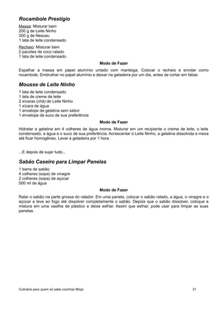 Rocambole Prestígio
Massa: Misturar bem
200 g de Leite Ninho
200 g de Nescau
1 lata de leite condensado
Recheio: Misturar bem
2 pacotes de coco ralado
1 lata de leite condensado
Modo de Fazer
Espalhar a massa em papel alumínio untado com manteiga. Colocar o recheio e enrolar como
rocambole. Embrulhar no papel alumínio e deixar na geladeira por um dia, antes de cortar em fatias
Mousse de Leite Ninho
1 lata de leite condensado
1 lata de creme de leite
2 xícaras (chá) de Leite Ninho
1 xícara de água
1 envelope de gelatina sem sabor
1 envelope de suco de sua preferência
Modo de Fazer
Hidratar a gelatina em 4 colheres de água morna. Misturar em um recipiente o creme de leite, o leite
condensado, a água e o suco de sua preferência. Acrescentar o Leite Ninho, a gelatina dissolvida e mexa
até ficar homogêneo. Levar a geladeira por 1 hora.
...E depois de sujar tudo...
Sabão Caseiro para Limpar Panelas
1 barra de sabão
4 colheres (sopa) de vinagre
2 colheres (sopa) de açúcar
500 ml de água
Modo de Fazer
Ralar o sabão na parte grossa do ralador. Em uma panela, colocar o sabão ralado, a água, o vinagre e o
açúcar e leve ao fogo até dissolver completamente o sabão. Depois que o sabão dissolver, coloque a
mistura em uma vasilha de plástico e deixe esfriar. Assim que esfriar, pode usar para limpar as suas
panelas.
Culinária para quem só sabe cozinhar Miojo 31
 
