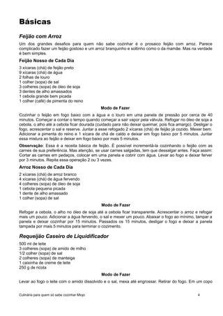 Básicas
Feijão com Arroz
Um dos grandes desafios para quem não sabe cozinhar é o prosaico feijão com arroz. Parece
complicado fazer um feijão gostoso e um arroz branquinho e soltinho como o da mamãe. Mas na verdade
é bem simples.
Feijão Nosso de Cada Dia
3 xícaras (chá) de feijão preto
9 xícaras (chá) de água
2 folhas de louro
1 colher (sopa) de sal
3 colheres (sopa) de óleo de soja
3 dentes de alho amassados
1 cebola grande bem picada
1 colher (café) de pimenta do reino
Modo de Fazer
Cozinhar o feijão em fogo baixo com a água e o louro em uma panela de pressão por cerca de 40
minutos. Começar a contar o tempo quando começar a sair vapor pela válvula. Refogar no óleo de soja a
cebola, o alho até a cebola ficar dourada (cuidado para não deixar queimar, pois fica amargo). Desligar o
fogo, acrescentar o sal e reserve. Juntar a esse refogado 2 xícaras (chá) de feijão já cozido. Mexer bem.
Adicionar a pimenta do reino e 1 xícara de chá de caldo e deixar em fogo baixo por 5 minutos. Juntar
essa mistura ao feijão e deixar em fogo baixo por mais 5 minutos.
Observação: Essa é a receita básica de feijão. É possível incrementá-la cozinhando o feijão com as
carnes de sua preferência. Mas atenção, se usar carnes salgadas, tem que dessalgar antes. Faça assim:
Cortar as carnes em pedaços, colocar em uma panela e cobrir com água. Levar ao fogo e deixar ferver
por 3 minutos. Repita essa operação 2 ou 3 vezes.
Arroz Nosso de Cada Dia
2 xícaras (chá) de arroz branco
4 xícaras (chá) de água fervendo
4 colheres (sopa) de óleo de soja
1 cebola pequena picada
1 dente de alho amassado
1 colher (sopa) de sal
Modo de Fazer
Refogar a cebola, o alho no óleo de soja até a cebola ficar transparente. Acrescentar o arroz e refogar
mais um pouco. Adicionar a água fervendo, o sal e mexer um pouco. Abaixar o fogo ao mínimo, tampar a
panela e deixar cozinhar por 15 minutos. Passados os 15 minutos, desligar o fogo e deixar a panela
tampada por mais 5 minutos para terminar o cozimento.
Requeijão Caseiro de Liquidificador
500 ml de leite
3 colheres (sopa) de amido de milho
1/2 colher (sopa) de sal
2 colheres (sopa) de manteiga
1 caixinha de creme de leite
250 g de ricota
Modo de Fazer
Levar ao fogo o leite com o amido dissolvido e o sal, mexa até engrossar. Retirar do fogo. Em um copo
Culinária para quem só sabe cozinhar Miojo 4
 