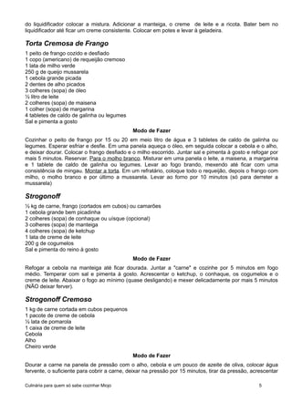 do liquidificador colocar a mistura. Adicionar a manteiga, o creme de leite e a ricota. Bater bem no
liquidificador até ficar um creme consistente. Colocar em potes e levar à geladeira.
Torta Cremosa de Frango
1 peito de frango cozido e desfiado
1 copo (americano) de requeijão cremoso
1 lata de milho verde
250 g de queijo mussarela
1 cebola grande picada
2 dentes de alho picados
3 colheres (sopa) de óleo
½ litro de leite
2 colheres (sopa) de maisena
1 colher (sopa) de margarina
4 tabletes de caldo de galinha ou legumes
Sal e pimenta a gosto
Modo de Fazer
Cozinhar o peito de frango por 15 ou 20 em meio litro de água e 3 tabletes de caldo de galinha ou
legumes. Esperar esfriar e desfie. Em uma panela aqueça o óleo, em seguida colocar a cebola e o alho,
e deixar dourar. Colocar o frango desfiado e o milho escorrido. Juntar sal e pimenta à gosto e refogar por
mais 5 minutos. Reservar. Para o molho branco. Misturar em uma panela o leite, a maisena, a margarina
e 1 tablete de caldo de galinha ou legumes. Levar ao fogo brando, mexendo até ficar com uma
consistência de mingau. Montar a torta. Em um refratário, coloque todo o requeijão, depois o frango com
milho, o molho branco e por último a mussarela. Levar ao forno por 10 minutos (só para derreter a
mussarela)
Strogonoff
½ kg de carne, frango (cortados em cubos) ou camarões
1 cebola grande bem picadinha
2 colheres (sopa) de conhaque ou uísque (opcional)
3 colheres (sopa) de manteiga
4 colheres (sopa) de ketchup
1 lata de creme de leite
200 g de cogumelos
Sal e pimenta do reino à gosto
Modo de Fazer
Refogar a cebola na manteiga até ficar dourada. Juntar a "carne" e cozinhe por 5 minutos em fogo
médio. Temperar com sal e pimenta à gosto. Acrescentar o ketchup, o conhaque, os cogumelos e o
creme de leite. Abaixar o fogo ao mínimo (quase desligando) e mexer delicadamente por mais 5 minutos
(NÃO deixar ferver).
Strogonoff Cremoso
1 kg de carne cortada em cubos pequenos
1 pacote de creme de cebola
½ lata de pomarola
1 caixa de creme de leite
Cebola
Alho
Cheiro verde
Modo de Fazer
Dourar a carne na panela de pressão com o alho, cebola e um pouco de azeite de oliva, colocar água
fervente, o suficiente para cobrir a carne, deixar na pressão por 15 minutos, tirar da pressão, acrescentar
Culinária para quem só sabe cozinhar Miojo 5
 