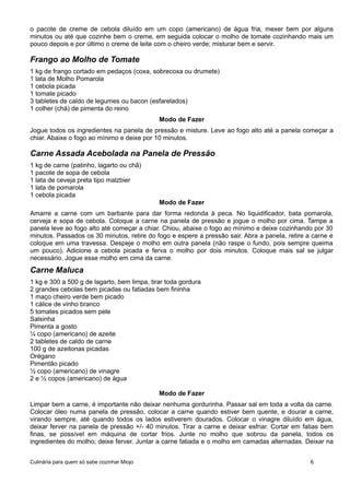 o pacote de creme de cebola diluído em um copo (americano) de água fria, mexer bem por alguns
minutos ou até que cozinhe bem o creme, em seguida colocar o molho de tomate cozinhando mais um
pouco depois e por último o creme de leite com o cheiro verde; misturar bem e servir.
Frango ao Molho de Tomate
1 kg de frango cortado em pedaços (coxa, sobrecoxa ou drumete)
1 lata de Molho Pomarola
1 cebola picada
1 tomate picado
3 tabletes de caldo de legumes ou bacon (esfarelados)
1 colher (chá) de pimenta do reino
Modo de Fazer
Jogue todos os ingredientes na panela de pressão e misture. Leve ao fogo alto até a panela começar a
chiar. Abaixe o fogo ao mínimo e deixe por 10 minutos.
Carne Assada Acebolada na Panela de Pressão
1 kg de carne (patinho, lagarto ou chã)
1 pacote de sopa de cebola
1 lata de ceveja preta tipo malzbier
1 lata de pomarola
1 cebola picada
Modo de Fazer
Amarre a carne com um barbante para dar forma redonda à peca. No liquidificador, bata pomarola,
cerveja e sopa de cebola. Coloque a carne na panela de pressão e jogue o molho por cima. Tampe a
panela leve ao fogo alto até começar a chiar. Chiou, abaixe o fogo ao mínimo e deixe cozinhando por 30
minutos. Passados os 30 minutos, retire do fogo e espere a pressão sair. Abra a panela, retire a carne e
coloque em uma travessa. Despeje o molho em outra panela (não raspe o fundo, pois sempre queima
um pouco). Adicione a cebola picada e ferva o molho por dois minutos. Coloque mais sal se julgar
necessário. Jogue esse molho em cima da carne.
Carne Maluca
1 kg e 300 a 500 g de lagarto, bem limpa, tirar toda gordura
2 grandes cebolas bem picadas ou fatiadas bem fininha
1 maço cheiro verde bem picado
1 cálice de vinho branco
5 tomates picados sem pele
Salsinha
Pimenta a gosto
¼ copo (americano) de azeite
2 tabletes de caldo de carne
100 g de azeitonas picadas
Orégano
Pimentão picado
½ copo (americano) de vinagre
2 e ½ copos (americano) de água
Modo de Fazer
Limpar bem a carne, é importante não deixar nenhuma gordurinha. Passar sal em toda a volta da carne.
Colocar óleo numa panela de pressão, colocar a carne quando estiver bem quente, e dourar a carne,
virando sempre, até quando todos os lados estiverem dourados. Colocar o vinagre diluído em água,
deixar ferver na panela de pressão +/- 40 minutos. Tirar a carne e deixar esfriar. Cortar em fatias bem
finas, se possível em máquina de cortar frios. Junte no molho que sobrou da panela, todos os
ingredientes do molho; deixe ferver. Juntar a carne fatiada e o molho em camadas alternadas. Deixar na
Culinária para quem só sabe cozinhar Miojo 6
 