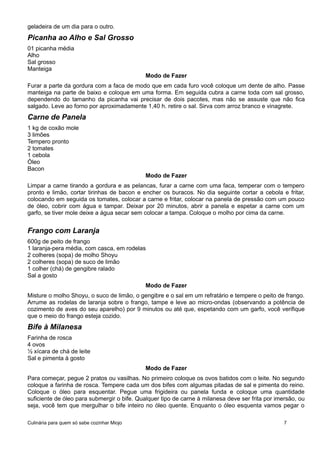 geladeira de um dia para o outro.
Picanha ao Alho e Sal Grosso
01 picanha média
Alho
Sal grosso
Manteiga
Modo de Fazer
Furar a parte da gordura com a faca de modo que em cada furo você coloque um dente de alho. Passe
manteiga na parte de baixo e coloque em uma forma. Em seguida cubra a carne toda com sal grosso,
dependendo do tamanho da picanha vai precisar de dois pacotes, mas não se assuste que não fica
salgado. Leve ao forno por aproximadamente 1,40 h. retire o sal. Sirva com arroz branco e vinagrete.
Carne de Panela
1 kg de coxão mole
3 limões
Tempero pronto
2 tomates
1 cebola
Óleo
Bacon
Modo de Fazer
Limpar a carne tirando a gordura e as pelancas, furar a carne com uma faca, temperar com o tempero
pronto e limão, cortar tirinhas de bacon e encher os buracos. No dia seguinte cortar a cebola e fritar,
colocando em seguida os tomates, colocar a carne e fritar, colocar na panela de pressão com um pouco
de óleo, cobrir com água e tampar. Deixar por 20 minutos, abrir a panela e espetar a carne com um
garfo, se tiver mole deixe a água secar sem colocar a tampa. Coloque o molho por cima da carne.
Frango com Laranja
600g de peito de frango
1 laranja-pera média, com casca, em rodelas
2 colheres (sopa) de molho Shoyu
2 colheres (sopa) de suco de limão
1 colher (chá) de gengibre ralado
Sal a gosto
Modo de Fazer
Misture o molho Shoyu, o suco de limão, o gengibre e o sal em um refratário e tempere o peito de frango.
Arrume as rodelas de laranja sobre o frango, tampe e leve ao micro-ondas (observando a potência de
cozimento de aves do seu aparelho) por 9 minutos ou até que, espetando com um garfo, você verifique
que o meio do frango esteja cozido.
Bife à Milanesa
Farinha de rosca
4 ovos
½ xícara de chá de leite
Sal e pimenta à gosto
Modo de Fazer
Para começar, pegue 2 pratos ou vasilhas. No primeiro coloque os ovos batidos com o leite. No segundo
coloque a farinha de rosca. Tempere cada um dos bifes com algumas pitadas de sal e pimenta do reino.
Coloque o óleo para esquentar. Pegue uma frigideira ou panela funda e coloque uma quantidade
suficiente de óleo para submergir o bife. Qualquer tipo de carne à milanesa deve ser frita por imersão, ou
seja, você tem que mergulhar o bife inteiro no óleo quente. Enquanto o óleo esquenta vamos pegar o
Culinária para quem só sabe cozinhar Miojo 7
 