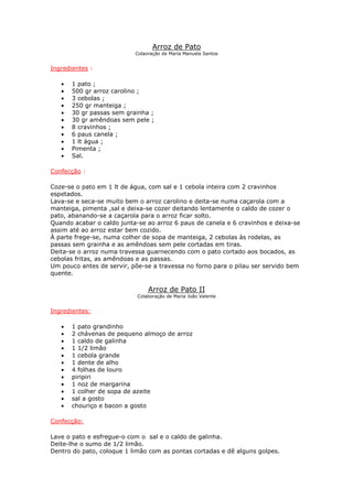 Arroz de Pato
                           Colaoração de Maria Manuela Santos


Ingredientes :

   •   1 pato ;
   •   500 gr arroz carolino ;
   •   3 cebolas ;
   •   250 gr manteiga ;
   •   30 gr passas sem grainha ;
   •   30 gr amêndoas sem pele ;
   •   8 cravinhos ;
   •   6 paus canela ;
   •   1 lt água ;
   •   Pimenta ;
   •   Sal.

Confecção :

Coze-se o pato em 1 lt de água, com sal e 1 cebola inteira com 2 cravinhos
espetados.
Lava-se e seca-se muito bem o arroz carolino e deita-se numa caçarola com a
manteiga, pimenta ,sal e deixa-se cozer deitando lentamente o caldo de cozer o
pato, abanando-se a caçarola para o arroz ficar solto.
Quando acabar o caldo junta-se ao arroz 6 paus de canela e 6 cravinhos e deixa-se
assim até ao arroz estar bem cozido.
À parte frege-se, numa colher de sopa de manteiga, 2 cebolas às rodelas, as
passas sem grainha e as amêndoas sem pele cortadas em tiras.
Deita-se o arroz numa travessa guarnecendo com o pato cortado aos bocados, as
cebolas fritas, as amêndoas e as passas.
Um pouco antes de servir, põe-se a travessa no forno para o pilau ser servido bem
quente.

                                Arroz de Pato II
                            Colaboração de Maria João Valente


Ingredientes:

   •   1 pato grandinho
   •   2 chávenas de pequeno almoço de arroz
   •   1 caldo de galinha
   •   1 1/2 limão
   •   1 cebola grande
   •   1 dente de alho
   •   4 folhas de louro
   •   piripiri
   •   1 noz de margarina
   •   1 colher de sopa de azeite
   •   sal a gosto
   •   chouriço e bacon a gosto

Confecção:

Lave o pato e esfregue-o com o sal e o caldo de galinha.
Deite-lhe o sumo de 1/2 limão.
Dentro do pato, coloque 1 limão com as pontas cortadas e dê alguns golpes.
 