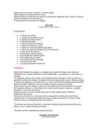 Depois junta-se o mel, o piripiri, o molho inglês.
Deixar alguns minutos até ficar unido.
Depois passa-se a galinha por farinha e pincela-se a galinha com o molho e leva-se
ao forno durante 25 a 30 minutos.
É servido com arroz branco ou salada.

                                        Germiló
                               Colaboração de Camilo de Sousa


Ingredientes:

    •    1 Frango do campo
    •    1 cabeça de Gengibre fresco
    •    6 dentes grandes de Alho
    •    3 Cebolas grandes
    •    1 ramo de Coentros frescos
    •    1 ramo de Cebola em rama
    •    1 colher de sopa de Açafrão das Índias
    •    1 colher de sopa de Vinagre (de vinho branco)
    •    1 copo de Vinho branco
    •    Um punhado de Sal grosso
    •    Uma pitada de Pimenta preta
    •    Uma pitada de Cominhos
    •    Uma pitada de Noz Moscada
    •    1 Cravinho da índia
    •    1/2 copo de Azeite de Oliveira

Confecção:

Depois de cortado em pedaços e retirada toda a pele do frango, este deve ser
esfregado com a pasta feita com o alho descascado , os coentros , o sal grosso e o
vinagre.
Em seguida, aquece-se o azeite numa panela pouco profunda e deita-se dentro o
gengibre cortado às rodelas, deixando-o fritar um pouco até alourar. Deita-se então
o frango em pedaços , que deve frita r em lume forte até ficar ligeiramente tostado.
Deita-se então o açafrão e vai-se virando o frango enquanto este frita.
Depois adiciona-se a cebola e mexe-se, deixando que ela frite também um pouco.
Em seguida, deita-se o vinho branco e o resto dos temperos e tapa-se a panela,
baixando o lume até ao mínimo.
Deixa-se cozer em lume brando, até que o frango esteja macio e fácil de
desprender dos ossos.
Serve-se numa terrina , deitando sobre o preparado a cebola de rama fresca
cortada fina e um pouco de coentros frescos. Tapa-se durante 5 minutos e está
pronto a servir, acompanhado de arroz branco.

*Conhecido em Goa por Germiló , é também confeccionado da mesma forma em
Macau, com o nome de Galinha Parida.

*Receita familiar recolhida por Isabel Noronha

                               Goulash de Novilho
                                   Colaboração da Guloso




Receita para 4 pessoas
 