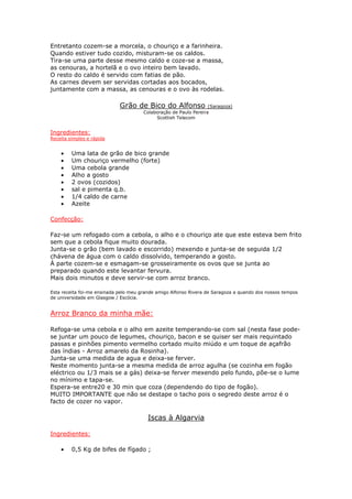 Entretanto cozem-se a morcela, o chouriço e a farinheira.
Quando estiver tudo cozido, misturam-se os caldos.
Tira-se uma parte desse mesmo caldo e coze-se a massa,
as cenouras, a hortelã e o ovo inteiro bem lavado.
O resto do caldo é servido com fatias de pão.
As carnes devem ser servidas cortadas aos bocados,
juntamente com a massa, as cenouras e o ovo às rodelas.

                             Grão de Bico do Alfonso               (Saragoza)
                                       Colaboração de Paulo Pereira
                                            Scottish Telecom


Ingredientes:
Receita simples e rápida


    •    Uma lata de grão de bico grande
    •    Um chouriço vermelho (forte)
    •    Uma cebola grande
    •    Alho a gosto
    •    2 ovos (cozidos)
    •    sal e pimenta q.b.
    •    1/4 caldo de carne
    •    Azeite

Confecção:

Faz-se um refogado com a cebola, o alho e o chouriço ate que este esteva bem frito
sem que a cebola fique muito dourada.
Junta-se o grão (bem lavado e escorrido) mexendo e junta-se de seguida 1/2
chávena de água com o caldo dissolvido, temperando a gosto.
À parte cozem-se e esmagam-se grosseiramente os ovos que se junta ao
preparado quando este levantar fervura.
Mais dois minutos e deve servir-se com arroz branco.

Esta receita foi-me ensinada pelo meu grande amigo Alfonso Rivera de Saragoza a quando dos nossos tempos
de universidade em Glasgow / Escócia.


Arroz Branco da minha mãe:

Refoga-se uma cebola e o alho em azeite temperando-se com sal (nesta fase pode-
se juntar um pouco de legumes, chouriço, bacon e se quiser ser mais requintado
passas e pinhões pimento vermelho cortado muito miúdo e um toque de açafrão
das índias - Arroz amarelo da Rosinha).
Junta-se uma medida de agua e deixa-se ferver.
Neste momento junta-se a mesma medida de arroz agulha (se cozinha em fogão
eléctrico ou 1/3 mais se a gás) deixa-se ferver mexendo pelo fundo, põe-se o lume
no mínimo e tapa-se.
Espera-se entre20 e 30 min que coza (dependendo do tipo de fogão).
MUITO IMPORTANTE que não se destape o tacho pois o segredo deste arroz é o
facto de cozer no vapor.

                                         Iscas à Algarvia

Ingredientes:

    •    0,5 Kg de bifes de fígado ;
 