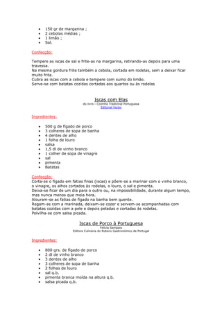•   150 gr de margarina ;
   •   2 cebolas médias ;
   •   1 limão ;
   •   Sal.

Confecção:

Tempere as iscas de sal e frite-as na margarina, retirando-as depois para uma
travessa.
Na mesma gordura frite também a cebola, cortada em rodelas, sem a deixar ficar
muito frita.
Cubra as iscas com a cebola e tempere com sumo do limão.
Serve-se com batatas cozidas cortadas aos quartos ou às rodelas



                                   Iscas com Elas
                           do livro - Cozinha Tradicinal Portuguesa
                                        Editorial Verbo


Ingredientes:

   •   500 g de fígado de porco
   •   3 colheres de sopa de banha
   •   4 dentes de alho
   •   1 folha de louro
   •   salsa
   •   1,5 dl de vinho branco
   •   1 colher de sopa de vinagre
   •   sal
   •   pimenta
   •   Batatas

Confecção:
Corta-se o fígado em fatias finas (iscas) e põem-se a marinar com o vinho branco,
o vinagre, os alhos cortados às rodelas, o louro, o sal e pimenta.
Deixa-se ficar de um dia para o outro ou, na impossibilidade, durante algum tempo,
mas nunca menos que meia hora.
Alouram-se as fatias de fígado na banha bem quente.
Regam-se com a marinada, deixam-se cozer e servem-se acompanhadas com
batatas cozidas com a pele e depois peladas e cortadas às rodelas.
Polvilha-se com salsa picada.

                         Iscas de Porco à Portuguesa
                                         Felicia Sampaio
                     Editora Culinária do Roteiro Gastronómico de Portugal


Ingredientes:

   •   800 grs. de fígado de porco
   •   2 dl de vinho branco
   •   3 dentes de alho
   •   3 colheres de sopa de banha
   •   2 folhas de louro
   •   sal q.b.
   •   pimenta branca moída na altura q.b.
   •   salsa picada q.b.
 