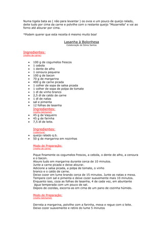 Numa tigela bata as ( não para levantar ) os ovos e um pouco de queijo ralado,
deite tudo por cima da carne e polvilhe com o restante queijo "Mozarrella" e vai ao
forno até alourar por cima.

*Podem querer que esta receita é mesmo muito boa!

                              Lasanha à Bolonhesa
                               Colaboração de Sónia Santos


Ingredientes:
(molho de carne)


    •   100 g de cogumelos frescos
    •   1 cebola
    •   1 dente de alho
    •   1 cenoura pequena
    •   100 g de bacon
    •   70 g de margarina
    •   400 g de carne picada
    •   1 colher de sopa de salsa picada
    •   1 colher de sopa de polpa de tomate
    •   1 dl de vinho branco
    •   2,5 dl de caldo de carne
    •   1 dl de natas
    •   sal e pimenta
    •   12 folhas de lasanha
        Ingredientes:
        (molho béchamel)
    •   45 g de Vaqueiro
    •   45 g de farinha
    •   7,5 dl de leite.

        Ingredientes:
        (cobertura)
    •   queijo ralado q.b.
    •   50 g de margarina em nozinhas

        Modo de Preparação:
        (molho de carne)


        Pique finamente os cogumelos frescos, a cebola, o dente de alho, a cenoura
        e o bacon.
        Aloure tudo em margarina durante cerca de 10 minutos.
        Junte a carne picada e deixe alourar.
        Adicione a salsa picada, a polpa de tomate, o vinho
        branco e o caldo de carne.
        Deixe cozer em lume brando cerca de 15 minutos. Junte as natas e mexa.
        Tempere com sal e pimenta e deixe cozer suavemente mais 10 minutos.
        Enquanto isso, coza as folhas de lasanha, 4 de cada vez, em abuntante
         água temperada com um pouco de sal.
        Depois de cozidas, escorra-as em cima de um pano de cozinha húmido.

        Modo de Preparação:
        (molho béchamel)


        Derreta a margarina, polvilhe com a farinha, mexa e regue com o leite.
        Deixe cozer suavemente e retire do lume 5 minutos
 