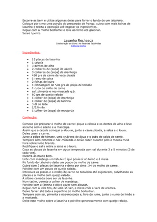 Escorra-as bem e utilize algumas delas para forrar o fundo de um tabuleiro.
Coloque por cima uma porção do preparado de frango, cubra com mais folhas de
lasanha e repita a operação até esgotar os ingredientes.
Regue com o molho bechamel e leve ao forno até gratinar.
Serve quente.

                               Lasanha Recheada
                        Colaboração do Livro: As Receitas Escolhidas
                                      Editorial Verbo


Ingredientes:

   •   15 placas de lasanha
   •   1 cebola
   •   3 dentes de alho
   •   2 colheres de (sopa) de azeite
   •   3 colheres de (sopa) de manteiga
   •   450 grs de carne de vaca picada
   •   1 ramo de salsa
   •   2 folhas de louro
   •   1 embalagem de 500 grs de polpa de tomate
   •   1 cubo de caldo de carne
   •   sal, pimenta e noz-moscada q.b.
   •   60 grs de queijo ralado
   •   1 colher de (sopa) de manteiga
   •   1 colher de (sopa) de farinha
   •   3 dl de leite
   •   1/2 limão
   •   1 colher de (sopa) de mostarda

Confecção:

Comece por preparar o molho de carne: pique a cebola e os dentes de alho e leve
ao lume com o azeite e a manteiga.
Assim que a cebola começar a alourar, junte a carne picada, a salsa e o louro.
Deixe cozer a carne.
Junte a polpa de tomate, uma chávena de água e o cubo de caldo de carne.
Tempere com pimenta e noz-moscada e deixe cozer durante pelo o menos meia
hora sobre lume brando.
Rectifique o sal e retire a salsa e o louro.
Coza as placas de lasanha em água temperada com sal durante 3 a 5 minutos (3 de
cada vez).
Escorra-as muito bem.
Unte com manteiga um tabuleiro que possa ir ao forno e à mesa.
No fundo do tabuleiro deite um pouco de molho de carne.
Cubra com 3 placas de lasanha e deite por cima 1/4 do molho de carne.
Polvilhe com um pouco de queijo ralado.
Introduza as placas e o molho de carne no tabuleiro até esgotarem, polvilhando as
placas e o molho com queijo ralado.
A última camada deve ser de lasanha.
Num tacho, derreta a colher de manteiga.
Polvilhe com a farinha e deixe cozer sem alourar.
Regue com o leite frio, de uma só vez, e mexa com a vara de arames.
Deixe ferver até toda a superfície do molho borbulhar.
Tempere com sal, pimenta e noz-moscada e, fora do lume, junte o sumo de limão e
a mostarda.
Deite este molho sobre a lasanha e polvilhe generosamente com queijo ralado.
 