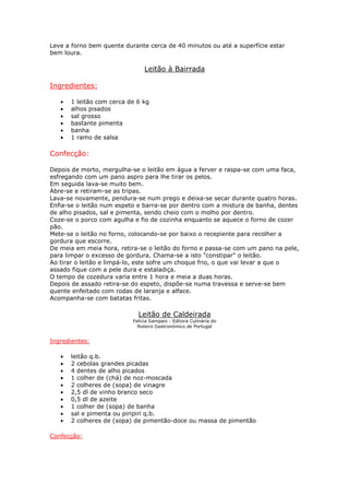 Leve a forno bem quente durante cerca de 40 minutos ou até a superfície estar
bem loura.

                                Leitão à Bairrada

Ingredientes:

   •   1 leitão com cerca de 6 kg
   •   alhos pisados
   •   sal grosso
   •   bastante pimenta
   •   banha
   •   1 ramo de salsa

Confecção:

Depois de morto, mergulha-se o leitão em água a ferver e raspa-se com uma faca,
esfregando com um pano aspro para lhe tirar os pelos.
Em seguida lava-se muito bem.
Abre-se e retiram-se as tripas.
Lava-se novamente, pendura-se num prego e deixa-se secar durante quatro horas.
Enfia-se o leitão num espeto e barra-se por dentro com a mistura de banha, dentes
de alho pisados, sal e pimenta, sendo cheio com o molho por dentro.
Coze-se o porco com agulha e fio de cozinha enquanto se aquece o forno de cozer
pão.
Mete-se o leitão no forno, colocando-se por baixo o recepiente para recolher a
gordura que escorre.
De meia em meia hora, retira-se o leitão do forno e passa-se com um pano na pele,
para limpar o excesso de gordura. Chama-se a isto "constipar" o leitão.
Ao tirar o leitão e limpá-lo, este sofre um choque frio, o que vai levar a que o
assado fique com a pele dura e estaladiça.
O tempo de cozedura varia entre 1 hora e meia a duas horas.
Depois de assado retira-se do espeto, dispõe-se numa travessa e serve-se bem
quente enfeitado com rodas de laranja e alface.
Acompanha-se com batatas fritas.

                             Leitão de Caldeirada
                           Felicia Sampaio - Editora Culinária do
                             Roteiro Gastronómico de Portugal


Ingredientes:

   •   leitão q.b.
   •   2 cebolas grandes picadas
   •   4 dentes de alho picados
   •   1 colher de (chá) de noz-moscada
   •   2 colheres de (sopa) de vinagre
   •   2,5 dl de vinho branco seco
   •   0,5 dl de azeite
   •   1 colher de (sopa) de banha
   •   sal e pimenta ou piripiri q.b.
   •   2 colheres de (sopa) de pimentão-doce ou massa de pimentão

Confecção:
 