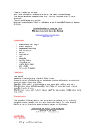 Corta-se o leitão aos bocados.
Num tacho mistura-se os bocados de leitão com todos os ingredientes.
Leve a cozer em lume moderado por +- 45 minutos verifique e rectifique os
temperos.
Estando cozido sirva bem quente.
Acompanhe com batatas fritas às rodelas ou arroz de cabidela feito com o sangue
do leitão.

                       Lombinho de Pata Negra com
                      Mel dos Açores e Puré de Feijão

                          Colaboração do Restaurante VIII Colina
                                     Hotel Tivoli Tejo


Ingredientes:

   •   lombinho de pata negra
   •   banha de porco
   •   feijão branco fidalgo
   •   mel dos açores
   •   cebola
   •   alhos secos
   •   sal
   •   pimenta
   •   tomilho fresco
   •   vinho branco
   •   molho demi-glace
   •   pão ralado
   •   sementes de papaia

Preparação:

Para o puré
previamente demolha-se e coze-se o feijão branco.
Depois de cozido o feijão faz-se um puxado com cebola, alho seco e um pouco de
banha de porco e junta-se o feijão.
Quando o feijão estiver pronto, passa-se pelo passe-vite e obtem-se o puré.
O lombinho de porco após temperado é cozinhado em banha de porco e numa
redução de vinho branco.
O lombinho é regado com mel dos Açores e polvilha-se com pão ralado vai ao forno
para tostar.

Empratamento:

Com o puré de feijão ao centro, coloca~-se sobre a cama de puré o lombinho
cortado em duas metades com um ramo de tomilho fresco. Em redor do puré
dispôe-se harmoniosamente as sementes de papaia e o demiglace.

                    Lombinhos de Porco com Amêijoas
                              Colaboração de João Pereira
                          Chefe de Cozinha - Hotel do Caramulo


Ingredientes:
Para 1 pessoa:

   •   250 gr. Lombinhos de Porco
 