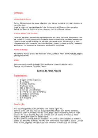Confecção:



Lombinhos de Porco

Cortar 02 Lombinhos de porco e lardear com bacon, temperar com sal, pimenta e
cerefólio seco.
Levar a corar em banha deixando fritar lentamente até ficarem bem corados.
Retirar do Sauté e dispor no prato, regando com o molho de manga.

Puré de Batata com Ervilhas

Cozer as batatas e as ervilhas separadamente em caldo de carne, temperado com
sal. Estando cozido passar pelo passevite separadamente as batatas e as ervilhas.
Leve ao lume o puré de batata e adicione pequenas nozes de manteiga, o leite,
tempere com sal e pimenta, mexendo sempre; junte o puré de ervilhas, mexendo
até ficar de cor uniforme e finalmente adicione as 02 gemas.

Molho de Manga

Adicionar a manga picada ao molho de carne, junte as natas e triture tudo, depois
passe pelo chinês.

prato:

Acompanha com puré de batata com ervilhas e cenourinhas glaceadas.
Decorar com Manga e Cerefólio Fresco.

                             Lombo de Porco Assado

Ingredientes:

   •     1 Kg de lombo de porco ;
   •     2 cebolas ;
   •     4 dentes de alho ;
   •     1 folha de louro ;
   •     100 gr de banha ;
   •     1 copo de vinho branco ;
   •     1 colher ( sopa ) de pimentão ;
   •     1 pitada de cominhos ;
   •     1 pitada de piri-piri ;
   •     1 dl de azeite ;
   •     sal

Confecção:

Pise os alhos pelados num almofariz com o sal e o piri-piri.
Barre a carne com esta mistura e seguidamente pincele com banha derretida.
Coloque a carne numa tabuleiro de barro, tape e deixe marinar durante a noite.
Quando for assar a carne, faça uns orifícios com um espeto e introduza neles
metade do toucinho cortado aos bocados.
Noutros orifícios introduza tiras de cebola. Por cima da carne espalhe a restante
cebola e o toucinho às fatias. Polvilhe com cominhos e regue com o azeite. Leve ao
forno e asse, regando amiuda vezes com o vinho e o molho que for criando
 