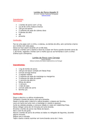 Lombo de Porco Assado II
                            Do Livro: Cozinha Tradicional Portuguesa
                                         Editorial Verbo


Ingredientes:
Para 6 pessoas


    •   1 lombo de porco com 1,5 kg
    •   2,5 dl de vinho maduro branco
    •   150 grs de banha
    •   2 colheres de sopa de colarau doce
    •   6 dentes de alho
    •   sal
    •   pimenta

Confecção:

Faz-se uma papa com o vinho, o colarau, os dentes de alho, sal e pimenta e barra-
se o lombo com esta papa.
Deixa-se ficar assim durante um a três dias.
Unta-se o lombo com a banha e leva-se a assar em forno quente durante cerca de
1.30 horas, regando o lombo com o molho que se vai formando e com a vinha-
d'alhos que o temperou.

                         Lombo de Porco com Cerveja
                                          Felicia Sampaio
                      Editora Culinária dfo Roteiro Gastronómico de Portugal


Ingredientes:

    •   1 kg de lombo de porco
    •   150 grs de bacon cortado em fatias finas
    •   5 dl de cerveja branca
    •   3 cebolas médias
    •   2 colheres de sopa de manteiga ou margarina
    •   3 colheres de sopa de azeite
    •   1 raminho de alecrim
    •   folhas de sálvia
    •   1 cenoura
    •   1 talo de aipo
    •   2 dl de caldo de carne
    •   farinha q.b.

Confecção:

Pique o alecrim e a sálvia miudamente.
Tempere o lombo de porco com sal e pimenta.
Passe o lombo pelo o alecrim e sálvia picados, e depois por farinha.
Leve um tacho ao lume com a manteiga e o azeite a aquecer.
Junte as cebolas picadas, a cenoura ralada e o aipo em rodelinhas finas.
Deixe refogar cerca de 10 minutos em lume brando.
Envolva o lombo de porco nas fatias de bacon.
Ate-o com fio de guita.
Aloure o lombo de porco de ambos so lados no refogado de legumes, durante
alguns minutos.
Regue com a cerveja.
Tape o tacho e deixe cozinhar em lume brando cerca de 1 hora.
 
