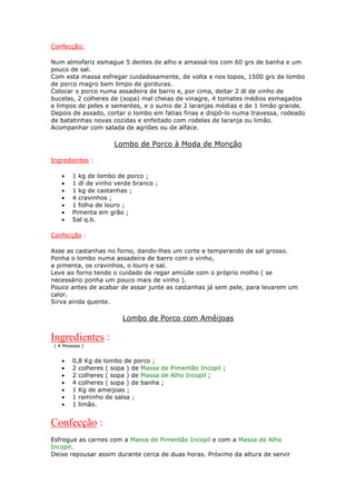 Confecção:

Num almofariz esmague 5 dentes de alho e amassá-los com 60 grs de banha e um
pouco de sal.
Com esta massa esfregar cuidadosamente, de volta e nos topos, 1500 grs de lombo
de porco magro bem limpo de gorduras.
Colocar o porco numa assadeira de barro e, por cima, deitar 2 dl de vinho de
bucelas, 2 colheres de (sopa) mal cheias de vinagre, 4 tomates médios esmagados
e limpos de peles e sementes, e o sumo de 2 laranjas médias e de 1 limão grande.
Depois de assado, cortar o lombo em fatias finas e dispô-lo numa travessa, rodeado
de batatinhas novas cozidas e enfeitado com rodelas de laranja ou limão.
Acompanhar com salada de agriões ou de alface.

                      Lombo de Porco à Moda de Monção

Ingredientes :

    •    1 kg de lombo de porco ;
    •    1 dl de vinho verde branco ;
    •    1 kg de castanhas ;
    •    4 cravinhos ;
    •    1 folha de louro ;
    •    Pimenta em grão ;
    •    Sal q.b.

Confecção :

Asse as castanhas no forno, dando-lhes um corte e temperando de sal grosso.
Ponha o lombo numa assadeira de barro com o vinho,
a pimenta, os cravinhos, o louro e sal.
Leve ao forno tendo o cuidado de regar amiúde com o próprio molho ( se
necessário ponha um pouco mais de vinho ).
Pouco antes de acabar de assar junte as castanhas já sem pele, para levarem um
calor.
Sirva ainda quente.

                         Lombo de Porco com Amêijoas

Ingredientes :
 ( 4 Pessoas )


    •    0,8 Kg de lombo de porco ;
    •    2 colheres ( sopa ) de Massa de Pimentão Incopil ;
    •    2 colheres ( sopa ) de Massa de Alho Incopil ;
    •    4 colheres ( sopa ) de banha ;
    •    1 Kg de ameijoas ;
    •    1 raminho de salsa ;
    •    1 limão.


Confecção :
Esfregue as carnes com a Massa de Pimentão Incopil e com a Massa de Alho
Incopil.
Deixe repousar assim durante cerca de duas horas. Próximo da altura de servir
 