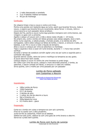 •   1 nabo descascado e canelado
   •   3 ou 4 batatas médias torneadas
   •   40 grs de manteiga

Confecção:

De véspera limpe e lave a couve e corte-a em tiras.
Ponha uma panela com bastante água ao lume, assim que levantar fervura, meta a
couve, e espere que levante fervura novamente, deixe ferver 1 minuto, retire a
couve escorra-a num passador deixe arrefecer.
Depois de fria, ponha a couve numa taça grande e tempere com vinho branco, sal,
vinagre e a gaze com a pimenta.
Ageite e calque um pouco com a mão e deixe nesta infusão +- 24 horas.
No próprio dia, corte o lombo em fatias grossas caso esteja salgado, lave-o bem.
Deite numa caçarola, a cebola picada, o tomate picado, e os dentes de alho
esmagados; sobre estes coloque as fatias de lombo, o bacon, a cenoura o nabo, as
batatas, e por fim a couve e todo o líquido do tempero.
Alise a couve e coloque por cima as salsichas e a manteiga.
Tape a caçarola e leve a cozer em lume brando, durante +- 1 hora mas convém
verificar.
Durante o tempo da cozedura convém agitar uma vez por outra a caçarola para o
conteúdo não pegar.
Quando estiver cozido, retire do lume e rectifique os temperos ao seu gosto.
A couve deve ficar bem cozida.
Coloque depois a couve no centro de uma travessa ou prato largo.
Em volta e por cima da couve, coloque o mais decorado possível, o lombo, as
salsichas, o bacon cortado em fatias, a cenoura e o nabo em rodelas.
Sirva quente, com o molho por cima passado por um passador

                          Lombo de Porco salteado
                          com Castanhas e Alecrim

                          Colaboração do Restaurante Monserrate
                               Hotel Tivoli Palácio de Sintra


Ingredientes:

   •   180g Lombo de Porco
   •   150g Castanhas
   •   0.5 L de Azeite
   •   2 dentes de alho
   •   1 colher de chá de alecrim e louro
   •   Sal e Pimenta q.b.
   •   200g Batatinha nova
   •   0.5 molho demi - glace

Preparação:

Corta-se o lombo em cubos e tempera-se com sal e pimenta.
Frita-se no azeite com o alho picadinho.
Junta-se-lhe as castanhas, fritam-se as batatas.
Salteia-se tudo junto, salpica-se com uma gota de vinho branco e alecrim.
Serve-se o prato bem quente.

                  Lombo de Porco com Sumo de Laranja
                              Colaboração de Júlia Perestrelo
 
