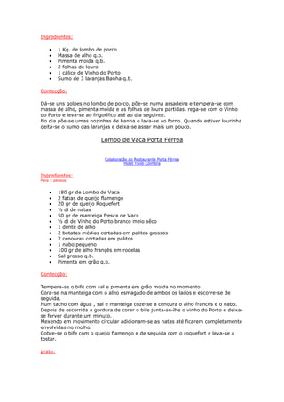 Ingredientes:

    •    1 Kg. de lombo de porco
    •    Massa de alho q.b.
    •    Pimenta moída q.b.
    •    2 folhas de louro
    •    1 cálice de Vinho do Porto
    •    Sumo de 3 laranjas Banha q.b.

Confecção:

Dá-se uns golpes no lombo de porco, põe-se numa assadeira e tempera-se com
massa de alho, pimenta moída e as folhas de louro partidas, rega-se com o Vinho
do Porto e leva-se ao frigorífico até ao dia seguinte.
No dia põe-se umas nozinhas de banha e lava-se ao forno. Quando estiver lourinha
deita-se o sumo das laranjas e deixa-se assar mais um pouco.

                          Lombo de Vaca Porta Férrea


                           Colaboração do Restaurante Porta Férrea
                                     Hotel Tivoli Coimbra


Ingredientes:
Para 1 pessoa


    •    180 gr de Lombo de Vaca
    •    2 fatias de queijo flamengo
    •    20 gr de queijo Roquefort
    •    ½ dl de natas
    •    50 gr de manteiga fresca de Vaca
    •    ½ dl de Vinho do Porto branco meio sêco
    •    1 dente de alho
    •    2 batatas médias cortadas em palitos grossos
    •    2 cenouras cortadas em palitos
    •    1 nabo pequeno
    •    100 gr de alho françês em rodelas
    •    Sal grosso q.b.
    •    Pimenta em grão q.b.

Confecção:

Tempera-se o bife com sal e pimenta em grão moída no momento.
Cora-se na manteiga com o alho esmagado de ambos os lados e escorre-se de
seguida.
Num tacho com água , sal e manteiga coze-se a cenoura o alho francês e o nabo.
Depois de escorrida a gordura de corar o bife junta-se-lhe o vinho do Porto e deixa-
se ferver durante um minuto.
Mexendo em movimento circular adicionam-se as natas até ficarem completamente
envolvidas no molho.
Cobre-se o bife com o queijo flamengo e de seguida com o roquefort e leva-se a
tostar.

prato:
 