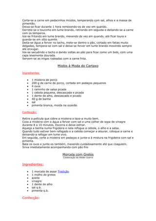 Corta-se a carne em pedacinhos miúdos, temperando com sal, alhos e a massa de
pimentão.
Deixa-se ficar durante 1 hora remexendo-os de vez em quando.
Derrete-se o toucinho em lume brando, retirando em seguida e deitando-se a carne
com os temperos.
Vai-se fritando em lume brando, mexendo de vez em quando, até ficar loura e
guarda-se em sítio quente.
Deita-se água a ferver no tacho, mete-se dentro o pão, cortado em fatias muito
delgadas, tempera-se com sal e deixa-se ferver em lume brando mexendo sempre
até enxugar.
Vai-se sacudindo o tacho e dando voltas ao pão para ficar como um bolo, com uma
capa levemente dourada.
Servem-se as migas rodeadas com a carne frita.

                          Miolos à Moda do Cartaxo

Ingredientes:

   •   1 mioleira de porco
   •   200 g de carne de porco, cortada em pedaços pequenos
   •   4 ovos
   •   1 raminho de salsa picada
   •   1 cebola pequena, descascada e picada
   •   1 dente de alho, descascado e picado
   •   40 g de banha
   •   sal
   •   pimenta branca, moida na ocasião

Confecção:

Retire a película que cobre a mioleira e lave-a muito bem.
Coza a mioleira com a água a ferver com sal e uma colher de sopa de vinagre
durante 8 a 10 minutos. Escorra e deixe esfriar.
Aqueça a banha numa frigideira e nela refogue a cebola, o alho e a salsa.
Quando tudo estiver bem refogado e a cebola começar a alourar, coloque a carne e
deixando-a refogar em lume vivo.
Em seguida, corte a mioleira em pedaços e junte-a à mistura na frigideira com sal e
pimenta.
Bata os ovos e junte-os também, mexendo cuidadosamente até que coagulem.
Sirva imediatamente acompanhando com pão frio

                              Morcela com Grelos
                              Colaboração de Helder Guerra


Ingredientes:

   •   1 morcela de assar Tradição
   •   1 molho de grelos
   •   azeite
   •   vinagre
   •   1 dente de alho
   •   sal q.b.
   •   pimenta q.b.

Confecção:
 
