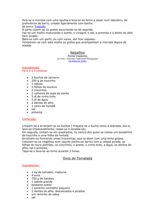 Pica-se a morcela com uma agulha e leva-se ao forno a assar num tabuleiro, de
preferência de barro, untado ligeiramente com banha
de porco Tradição.
À parte cozem-se os grelos escorrendo-os de seguida.
Faz-se um molho misturando o azeite, o vinagre, o sal, a pimenta e o dente de alho
bem picado.
Bate-se com um garfo, ou com varas, até ficar espesso.
Temperam-se com este molho os grelos que acompanham a morcela depois de
assada.

                                        Negalhos
                                     Ponte Viadores
                           do livro - Cozinha Tradicional Portuguesa
                                       Da Editorial Verbo


Ingredientes:
Para 4 a 5 pessoas

   •   2 buchos de carneiro
   •   250 g de toucinho
   •   1 cebola
   •   2 folhas de loureiro
   •   2 cravinhos
   •   2 colheres de sopa de azeite
   •   5 dl de vinho tinto
   •   5 dl de água
   •   2 dentes de alho
   •   1 ramo de hortelã
   •   sal
   •   pimenta

Confecção:

Limpam-se e arranjam-se os buchos ( Prepara-se o bucho como a dobrada, isto é,
lava-se impecavelmente, raspa-se e escalda-se).
Em seguida, cortam-se em quadrados, no centro dos quais se coloca um bocadinho
de toucinho e uma folha de hortelã.
Envolvem-se formando umas trouxinhas, que se atam com uma linha grossa.
Colocam-se os negalhos num caçoilo (tacho de barro) com a cebola picada, as
folhas de louro partidas, os cravinhos, o azeite, o vinho tinto, a água, os dentes de
alho, sal e pimenta.
Tapa-se e leva-se ao forno durante 3 horas.

                                Ovos de Tomatada

Ingredientes:

   •   1 kg de tomates, maduros
   •   4 ovos
   •   750 g de batatas
   •   1 cebola grande
   •   bastante azeite
   •   1 pimento vermelho pequeno
   •   2 dentes de alho, descascados e picados
   •   um raminho de salsa
   •   sal
 