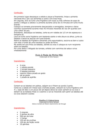 Confecção:

Em primeiro lugar descasque a cebola e pique-a finamente; limpe o pimento
retirando-lhe o pé e as sementes e corte-o em tiras finas.
Em seguida, leve ao lume uma frigideira com duas ou três colheres de sopa de
azeite e refogue a cebola e o pimento durante cerca de 15 minutos em lume muito
brando.
Coloque os tomates previamente descascados e esmagados, tempere e deixe
cozinhar suavemente durante mais 45 minutos mexendo de vez em quando com
uma colher de pau.
Entretanto, descasque as batatas, corte-as em rodelas de 1/2 cm de espessura e
tempere-as.
Leve ao lume outra frigideira com bastante azeite e nele aloure os alhos; junte as
batatas e deixe-as alourar em lume brando.
Retire as batatas da frigideira utilizando uma espumadeira, escorra-as bem e cubra
com elas o fundo de uma travessa ou prato de forno.
No azeite em que fritou as batatas, estrele os ovos e coloque-os num recipiente
sobre as batatas.
Por cima deite o refogado de tomate, enfeite com raminhos de salsa e sirva
imediatamente

                          Ovos à Moda da Minha Mãe
                                 Colaboração de Anila Hassane


Ingredientes:

   •   4 ovos
   •   1 cebola grande
   •   1 tomate pequeno
   •   2 batatas grandes
   •   coentro fresco picado ao gosto
   •   sal ao gosto
   •   1 pitada de açafrão

Confecção:

Cortam-se as batatas em palitos, salgam-se e fritam-se pondo á parte.
Corta-se a cebola em meias luas e tomate picado, colocam-se numa frigideira com
4 c. sopa de óleo e um pouco de sal depois deixa-se cozer partem-se os ovos e
deitam-se as batatas fritas e o coentro e vai-se mexendo sem partir as batatas até
os ovos estarem cozidos



                               Paelha à Valenciana
                                 Colaboração de Felicia Sampaio
                     Editora Culinária do Roteiro Gastronómico de Portugal


Ingredientes:

   •   2 enguias
   •   2 dentes de alho
   •   500 grs de lulas
   •   1 frango
   •   150 grs de ervilhas
   •   150 grs de feijão verde
   •   10 gambas
 