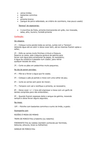•     vários limões
   •     bastantes cominhos
   •     sal
   •     pimenta branca
   •     (sangue de porco esfarelado, ao critério do cozinheiro, mas pouco usado)

       "Boneca" de especiarias:

   •     3 cravinhos da Índia, pimenta branca/preta em grão, noz moscada,
         salsa, alho, loureiro, hortelã-pimenta

Confecção:

De véspera:

1º. - Coloque numa panela todas as carnes, juntas com a "boneca",
deitando água até as cobrir e deixe cozer bem, até as mesmas ficarem aptas a
esfiar;

2º. - Esfie as carnes muito fininhas e triture a fressura.
Reserve os ossos, pele c/alguma gordura da galinha para
ferver com água para acrescentar ás papas, se necessário;
A água da cozedura é passada num coador, para retirar
qualquer bocado de osso;

3º. - Corte os pães em pedacinhos muito pequenos;

No dia de serem servidas:

4º. - Põe-se a ferver a água que foi coada;

5º. - Coloque o pão já partido e mexe com uma colher de pau;

6º. - Junte as carnes sem parar de mexer;

7º. - Tempere com sal e rectifique a pimenta, se necessário;

8º. - Deixe cozer +/- 1 hora até engrossar e mexa com um garfo de
dentes compridos para não emborbotar;

9º. - Quando ficarem espessas deite o sangue da galinha, mexendo
sempre e deixe ferver alguns segundos.

Na mesa:

10º. - Polvilhe com bastantes cominhos e sumo de limão, a gosto.

Acompanhe com

ROJÕES À MODA DO MINHO

TRIPA DE PORCO frita c/redenho (ou redanho)

FARINHATO frito ás rodelas (também conhecido por farinhote,
belouras, piloucos, bicas ou bolhachos)

SANGUE DE PORCO frito
 