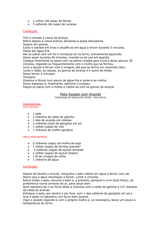 •   1 colher (de sopa) de fécula
    •   3 colheres (de sopa) de curaçau

Confecção:

Tire o vidrado à casca da laranja.
Retire depois a casca branca, deixando a polpa descoberta.
Separe em gomos.
Corte o vidrado em tiras e escalfe-as em àgua a ferver durante 5 minutos.
Passe por àgua fria.
Ate os patos com um fio e introduza-os no forno, préviamente aquecido.
Deixe assar durante 40 minutos, virando-os de vez em quando.
Coloque finalmente os patos com os peitos virados para cima e deixe alourar 30
minutos, regando-os frequentemente com o molho que se formou.
Leve o açúcar a ferver com o vinagre, até que se forme um caramelo claro.
Junte o caldo, as cascas, os gomos de laranja e o sumo de limão.
Deixe ferver 5 minutos.
Tempere.
Dissolva a fécula num pouco de água fria e junte-a ao molho.
Deixe espessar e, finalmente, adicione o curaçau.
Regue os patos com o molho e rodeie-os com os gomos de laranja

                             Pato Assado com Ananás
                         Colaboração do Restaurante Chinês - Novo Século


Ingredientes:
Para 4 pessoas:


    •   1   pato
    •   1   chávena de caldo de galinha
    •   1   lata de ananás em rodelas
    •   2   colheres (chá) de gengibre em pó
    •   1   colher (sopa) de mel
    •   1   chávena de molho agridoce

Para o molho Agridoce:


    •   2 colheres (sopa) de molho de soja
    •   1 colher (sopa) de farinha araruta*
    •    3 colheres (sopa) de açúcar amarelo
    •   1 colher (sopa) de açúcar branco
    •   1 dl de vinagre de vinho
    •   1 chávena de água

Confecção:

Depois de lavado e enxuto, mergulhe o pato inteiro em água a ferver com sal.
Assim que a água recomeçar a ferver, conte 5 minutos.
Retire então o pato, escorra-o bem e, a preceito, pendure-o num local fresco, de
preferência numa corrente de ar, para secar bem.
Num tabuleiro de ir ao forno deite a chávena com o caldo de galinha e 1/2 chávena
da calda do ananás.
Esfregue o pato, por dentro e por fora, com 1 das colheres de gengibre em pó e
leve a assar no tabuleiro, em forno bem quente.
Vigie o assado regando-o com o próprio molho e, se necessário, baixe um pouco a
temperatura do forno.
 