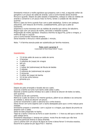 Entretanto misture o molho agridoce que preparou com o mel, a segunda colher de
gengibre e um pouco de calda de ananás. Leve a lume brando deixe levantar
fervura e guarde. Depois do pato assado e tostadinho, coloque à volta as rodelas de
ananás e conserve-o um pouco mais no forno, tendo o cuidado de não deixar
queimar.
Retire o pato do forno quando ficar com a pele estaladiça. Corte-o em pedaços
pequenos, com tesoura de trinchar, cuidadosamente, para que a pele se
mantenha.
Disponha-o numa travessa com as rodelas de ananás que retirou do tabuleiro.
Regue tudo com um pouco de molho, servindo o restante à parte.
Preparação do molho agridoce: Dissolva a farinha na água fria, junte o vinagre, o
molho de soja e o açúcar.
Leve a lume brando mexendo sempre.
Deixe levantar a fervura e retire passado 1 minuto.

Nota: * A farinha araruta pode ser substituída por farinha maizena.

                               Pato com Laranja ll
                         Colaboração de Paulo Gorge Amaral - Angola


Ingredientes:

   •   7,5 dl de caldo de aves ou caldo de carne
   •   4 laranjas
   •   2 colheres de (sopa) de vinagre
   •   sal q.b.
   •   1 pato
   •   1 colher de (sobremesa) de fécula de batata
   •   2 cebolas
   •   2 colheres de (sobremesa) de açúcar
   •   2 cenouras
   •   2 colher de (sopa) de banha
   •   3,5 dl de vinho branco
   •   pimenta q.b.

Confecção:

Depois do pato arranjado e lavado ata-se o pato.
Leva-se a banha ao lume num tacho onde caiba o pato.
Estando a banha quente introduz-se o pato e deixa-se alourar de todos os lados,
sem queimar.
Tempera-se de sal e pimenta.
Retira-se o pato do tacho e na mesma gordura, põem-se as cebolas e as cenouras
às rodelas e, deixa-se alourar um pouco.
Junta-se novamente o pato e adiciona-se o vinho branco.
Deixe ferver em lume esperto com o tacho destapado para que o vinho reduza para
metade.
Entretanto prepare o caramelo: com o açúcar e o vinagre, que depois de pronto se
dissolve com o caldo.
Deita-se este preparado no tacho.
Tapa-se o tacho e leva-se ao forno a cozer durante +- 1 hora ou até que a carne do
pato esteja tenra.
Entretanto descasque 1 laranja em juliana muito fina de modo que não leve
nenhuma partícula branca à casca amarela.
Leve a juliana com um pouco de água ao lume e deixe ferver 5 minutos exactos.
Escorre-se e passa-se por água fria e reserve.
 