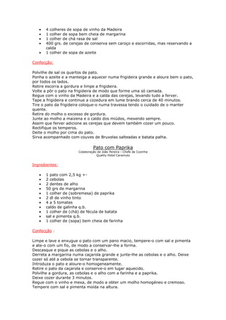•   4 colheres de sopa de vinho da Madeira
   •   1 colher de sopa bem cheia de margarina
   •   1 colher de chá rasa de sal
   •   400 grs. de cerejas de conserva sem caroço e escorridas, mas reservando a
       calda
   •   1 colher de sopa de azeite

Confecção:

Polvilhe de sal os quartos de pato.
Ponha o azeite e a manteiga a aquecer numa frigideira grande e aloure bem o pato,
por todos os lados.
Retire escorra a gordura e limpe a frigideira.
Volte a pôr o pato na frigideira de modo que forme uma só camada.
Regue com o vinho da Madeira e a calda das cerejas, levando tudo a ferver.
Tape a frigideira e continue a cozedura em lume brando cerca de 40 minutos.
Tire o pato da frigideira coloque-o numa travessa tendo o cuidado de o manter
quente.
Retire do molho o excesso de gordura.
Junte ao molho a maizena e o caldo dos miúdos, mexendo sempre.
Assim que ferver adicione as cerejas que devem também cozer um pouco.
Rectifique os temperos.
Deite o molho por cima do pato.
Sirva acompanhado com couves de Bruxelas salteadas e batata palha.

                                Pato com Paprika
                       Colaboração de João Pereira - Chefe de Cozinha
                                  Quality Hotel Caramulo


Ingredientes:

   •   1 pato com 2,5 kg +-
   •   2 cebolas
   •   2 dentes de alho
   •   50 grs de margarina
   •   1 colher de (sobremesa) de paprika
   •   2 dl de vinho tinto
   •   4 a 5 tomates
   •   caldo de galinha q.b.
   •   1 colher de (chá) de fécula de batata
   •   sal e pimenta q.b.
   •   1 colher de (sopa) bem cheia de farinha

Confecção :

Limpe e lave e enxugue o pato com um pano macio, tempere-o com sal e pimenta
e ate-o com um fio, de modo a conservar-lhe a forma.
Descasque e pique as cebolas e o alho.
Derreta a margarina numa caçarola grande e junte-lhe as cebolas e o alho. Deixe
cozer só até a cebola se tornar transparente.
Introduza o pato e aloure-o homogeneamente.
Retire o pato da caçarola e conserve-o em lugar aquecido.
Polvilhe a gordura, as cebolas e o alho com a farinha e a paprika.
Deixe cozer durante 3 minutos.
Regue com o vinho e mexa, de modo a obter um molho homogéneo e cremoso.
Tempere com sal e pimenta moída na altura.
 