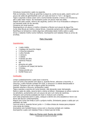 Introduza novamente o pato na caçarola.
Pele os tomates, tire-lhes as grainhas e pique-os. junte-os ao pato, assim como um
pouco de caldo de galinha(feito com um cubo de knorr e 7 dl +- de água).
Tape a caçarola e deixe cozer com o lume brando durante 1 hora e 15 minutos ou
até o pato estar macio. Se necessário junte um pouco mais de caldo.
Depois do pato cozido, retire-o da caçarola, corte-o em 6 ou 8 bocados e coloque-o
na travessa onde irá ser servido.
Conserve em local quente.
Desengordure um pouco o molho e dissolva a fécula num pouco de água fria.
Junte esta fécula ao molho e deixe ferver, mexendo sempre até o molho engrossar.
Rectifique os temperos e deite algumas colheradas deste molho sobre o pato.
Sirva o restante molho numa molheira. Acompanhe com batatas fritas ou arroz de
ervilhas.

                                  Pato Dourado

Ingredientes:

   •   1 pato médio
   •   1 pedaço de toucinho magro
   •   1 chouriço pequeno
   •   1 alho francês
   •   1 cenoura
   •   1 cebola
   •   4 dentes de alho
   •   coentros frescos
   •   sal
   •   pimenta em grão
   •   2 colheres de (sopa) de banha
   •   2 limões
   •   massa pevide q.b.
   •   hortlã fresca q.b.

Confecção:

Limpe cuidadosamente o pato lave e escorra.
Leve ao lume uma panela com água e, quando ferver, adicione o toucinho, o
chouriço, o alho francês cortado em tiras, a cenoura e a cebola descascadas e
inteiras. Tempere com sal e alguns grãos de pimenta.
Quando retomar a fervura, acrescente o pato.
Tape a panela e cozinhe em lume brando, não deixando cozer demasiado.
Retire o pato do caldo, escorra bem e deixe arrefecer. Descasque os alhos e pise-os
no almofariz, juntamente com um pouco de sal e um ramo de coentros.
Tempere com pimenta acabada de moer e misture com a banha.
Com este preparado barre o pato, coloque-o dentro de uma assadeira e leve-o ao
forno até dourar uniformemente.
Regue com sumo de limão e com o próprio molho. Entretanto passe o caldo por um
passador de rede.
Leve ao lume e, quando ferver junte +- 2 mãos-cheias de massa para preparar
uma canja de massa.
Aromatize com hortelã fresca e sirva com o chouriço cortado em rodelas.
Acompanhe o pato com batatas fritas e meias-luas de limão

                    Pato no Forno com Sumo de Limão
                            Colaboração de Catarina Guimarães
 