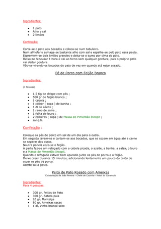 Ingredientes:

    •   1 pato
    •   Alho e sal
    •   2 limões

Confecção:

Corta-se o pato aos bocados e coloca-se num tabuleiro.
Num almofaris esmaga-se bastante alho com sal e espalha-se pelo pato essa pasta.
Espremem-se dois limões grandes e deita-se o sumo por cima do pato.
Deixa-se repousar 1 hora e vai ao forno sem qualquer gordura, pois o próprio pato
vai deitar gordura.
Vão-se virando os bocados do pato de vez em quando até estar assado.

                           Pé de Porco com Feijão Branco

Ingredientes:

(4 Pessoas)


    •   1,5 Kg de chispe com pés ;
    •   500 gr de feijão branco ;
    •   1 cebola ;
    •   1 colher ( sopa ) de banha ;
    •   1 dl de azeite ;
    •   1 ramo de salsa ;
    •   1 folha de louro ;
    •   2 colheres ( sopa ) de Massa de Pimentão Incopil ;
    •   sal q.b.

Confecção :

Coloque os pés de porco em sal de um dia para o outro.
Em seguida lavam-se e cortam-se aos bocados, que se cozem em água até a carne
se separar dos ossos.
Noutra panela coze-se o feijão.
À parte faz-se um refogado com a cebola picada, o azeite, a banha, a salsa, o louro
e a Massa de Pimentão Incopil.
Quando o refogado estiver bem apurado junte os pés de porco e o feijão.
Deixe cozer durante 15 minutos, adicionando lentamente um pouco do caldo de
cozer os pés de porco.
Acerte sal a gosto.

                        Peito de Pato Rosado com Ameixas
                  Colaboração de João Pereira - Chefe de Cozinha - Hotel do Caramulo


Ingredientes:
Para 4 pessoas:

    •   300 gr. Peitos de Pato
    •   300 gr. Batata pala
    •   20 gr. Manteiga
    •   80 gr. Ameixas secas
    •   1 dl. Vinho branco seco
 