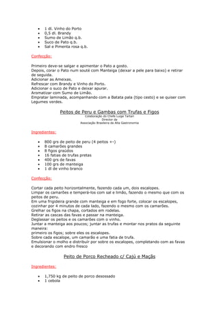 •   1 dl. Vinho do Porto
   •   0,5 dl. Brandy
   •   Sumo de Limão q.b.
   •   Suco de Pato q.b.
   •   Sal e Pimenta rosa q.b.

Confecção:

Primeiro deve-se salgar e apimentar o Pato a gosto.
Depois, corar o Pato num souté com Manteiga (deixar a pele para baixo) e retirar
de seguida.
Adicionar as Ameixas.
Refrescar com Brandy e Vinho do Porto.
Adicionar o suco de Pato e deixar apurar.
Aromatizar com Sumo de Limão.
Empratar laminada, acompanhando com a Batata pala (tipo cesto) e se quiser com
Legumes verdes.

                Peitos de Peru e Gambas com Trufas e Figos
                             Colaboração do Chefe Luige Tartari
                                        Director da
                          Associação Brasileira da Alta Gastronomia


Ingredientes:

   •   800 grs de peito de peru (4 peitos +-)
   •   8 camarões grandes
   •   8 figos graúdos
   •   16 fatias de trufas pretas
   •   400 grs de favas
   •   100 grs de manteiga
   •   1 dl de vinho branco

Confecção:

Cortar cada peito horizontalmente, fazendo cada um, dois escalopes.
Limpar os camarões e temperá-los com sal e limão, fazendo o mesmo que com os
peitos de peru.
Em uma frigideira grande com manteiga e em fogo forte, colocar os escalopes,
cozinhar por 4 minutos de cada lado, fazendo o mesmo com os camarões.
Grelhar os figos na chapa, cortados em rodelas.
Retirar as cascas das favas e passar na manteiga.
Deglassar os peitos e os camarões com o vinho.
Juntar a manteiga aos poucos; juntar as trufas e montar nos pratos da seguinte
maneira:
primeiro os figos; sobre eles os escalopes.
Sobre cada escalope, um camarão e uma fatia de trufa.
Emulsionar o molho e distribuír por sobre os escalopes, completando com as favas
e decorando com endro fresco

                 Peito de Porco Recheado c/ Cajú e Maçãs

Ingredientes:

   •   1,750 kg de peito de porco desossado
   •   1 cebola
 