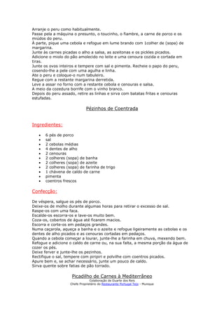 Arranje o peru como habitualmente.
Passe pela a máquina o presunto, o toucinho, o fiambre, a carne de porco e os
miúdos do peru.
À parte, pique uma cebola e refogue em lume brando com 1colher de (sopa) de
margarina.
Junte às carnes picadas o alho a salsa, as azeitonas e os pickles picados.
Adicione o miolo do pão amolecido no leite e uma cenoura cozida e cortada em
tiras.
Junte os ovos inteiros e tempere com sal e pimenta. Recheie o papo do peru,
cosendo-lhe a pele com uma agulha e linha.
Ate o peru e coloque-o num tabuleiro.
Regue com a restante margarina derretida.
Leve a assar no forno com a restante cebola e cenouras e salsa.
A meio da cozedura borrife com o vinho branco.
Depois do peru assado, retire as linhas e sirva com batatas fritas e cenouras
estufadas.

                              Pézinhos de Coentrada


Ingredientes:

   •   6 pés de porco
   •   sal
   •   2 cebolas médias
   •   4 dentes de alho
   •   2 cenouras
   •   2 colheres (sopa) de banha
   •   2 colheres (sopa) de azeite
   •   2 colheres (sopa) de farinha de trigo
   •   1 chávena de caldo de carne
   •   pimenta
   •   coentros frescos

Confecção:

De véspera, salgue os pés de porco.
Deixe-os de molho durante algumas horas para retirar o excesso de sal.
Raspe-os com uma faca.
Escalde-os escorra-os e lave-os muito bem.
Coza-os, cobertos de água até ficarem macios.
Escorra e corte-os em pedaços grandes.
Numa caçarola, aqueça a banha e o azeite e refogue ligeiramente as cebolas e os
dentes de alho picados e as cenouras cortadas em pedaços.
Quando a cebola começar a lourar, junte-lhe a farinha em chuva, mexendo bem.
Refogue e adicione o caldo de carne ou, na sua falta, a mesma porção da água de
cozer os pés.
Deixe ferver e junte-lhe os pezinhos.
Rectifique o sal, tempere com piripiri e polvilhe com coentros picados.
Apure bem e, se achar necessário, junte um pouco de caldo.
Sirva quente sobre fatias de pão torrado.

                     Picadilho de Carnes à Mediterrâneo
                                 Colaboração de Duarte dos Reis
                    Chefe Proprietário do Restaurante Portugal Tejo - Munique
 