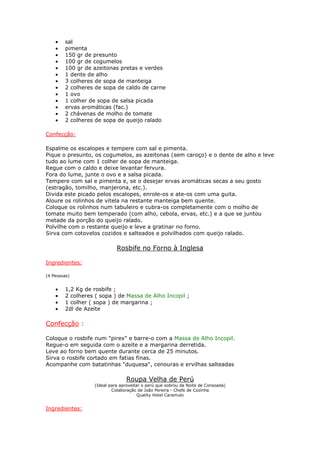 •   sal
    •   pimenta
    •   150 gr de presunto
    •   100 gr de cogumelos
    •   100 gr de azeitonas pretas e verdes
    •   1 dente de alho
    •   3 colheres de sopa de manteiga
    •   2 colheres de sopa de caldo de carne
    •   1 ovo
    •   1 colher de sopa de salsa picada
    •   ervas aromáticas (fac.)
    •   2 chávenas de molho de tomate
    •   2 colheres de sopa de queijo ralado

Confecção:

Espalme os escalopes e tempere com sal e pimenta.
Pique o presunto, os cogumelos, as azeitonas (sem caroço) e o dente de alho e leve
tudo ao lume com 1 colher de sopa de manteiga.
Regue com o caldo e deixe levantar fervura.
Fora do lume, junte o ovo e a salsa picada.
Tempere com sal e pimenta e, se o desejar ervas aromáticas secas a seu gosto
(estragão, tomilho, manjerona, etc.).
Divida este picado pelos escalopes, enrole-os e ate-os com uma guita.
Aloure os rolinhos de vitela na restante manteiga bem quente.
Coloque os rolinhos num tabuleiro e cubra-os completamente com o molho de
tomate muito bem temperado (com alho, cebola, ervas, etc.) e a que se juntou
metade da porção do queijo ralado.
Polvilhe com o restante queijo e leve a gratinar no forno.
Sirva com cotovelos cozidos e salteados e polvilhados com queijo ralado.

                            Rosbife no Forno à Inglesa

Ingredientes:

(4 Pessoas)


    •   1,2 Kg de rosbife ;
    •   2 colheres ( sopa ) de Massa de Alho Incopil ;
    •   1 colher ( sopa ) de margarina ;
    •   2dl de Azeite

Confecção :

Coloque o rosbife num "pirex" e barre-o com a Massa de Alho Incopil.
Regue-o em seguida com o azeite e a margarina derretida.
Leve ao forno bem quente durante cerca de 25 minutos.
Sirva o rosbife cortado em fatias finas.
Acompanhe com batatinhas "duquesa", cenouras e ervilhas salteadas

                                Roupa Velha de Perú
                  (Ideal para aproveitar o perú que sobrou da Noite de Consoada)
                          Colaboração de João Pereira - Chefe de Cozinha
                                      Quality Hotel Caramulo


Ingredientes:
 