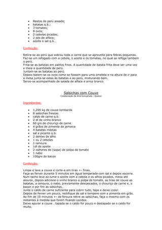 •   Restos de perú assado;
   •   batatas q.b.;
   •   3 tomates;
   •   8 ovos;
   •   2 cebolas picadas;
   •   2 pés de alface;
   •   azeite e sal q.b..

Confecção:

Retira-se ao perú que sobrou toda a carne que se aproveite para febras pequenas.
Faz-se um refogado com a cebola, o azeite e os tomates, no qual se refoga tambem
o perú.
Frita-se as batatas em palitos finos. A quantidade de batata frita deve ser uma vez
e meia a quantidade de perú.
Juntam-se as batatas ao perú.
Depois batem-se os ovos como se fossem para uma omeleta e na altura de ir para
a mesa junta-se estes às batatas e ao perú, misturando bem.
Serve-se acompanhado de salada de alface e arroz branco



                             Salsichas com Couve
                          Colaboração de Ana Gonçalves - Queluz


Ingredientes:

   •   1,200 kg de couve lombarda
   •   8 salsichas frescas
   •   caldo de carne q.b.
   •   2 dl de vinho branco
   •   60 grs de chouriço de carne
   •   4 grãos de pimenta da jamaica
   •   4 batatas médias
   •   sal e picante q.b.
   •   2 dentes de alho
   •   1 ou 2 cebolas
   •   1 cenoura
   •   1dl de azeite
   •   2 colheres de (sopa) de polpa de tomate
   •   1 nabo
   •   100grs de bacon

Confecção:

Limpe e lave a couve e corte-a em tiras +- finas.
Faça-as ferver durante 5 minutos em água temperada com sal e depois escorra.
Num tacho leve ao lume o azeite com a cebola e os alhos picados, mexa até
alourar, depois adicione o vinho branco a polpa de tomate, as tiras de couve as
batatas, a cenoura, o nabo, previamente descascados, o chouriço de carne e, o
bacon e por fim as salsichas.
Junte o caldo de carne suficíente para cobrir tudo, tape e deixe cozer.
Depois de ferver um pouco, rectifique de sal e tempere com a pimenta em grão.
Ao fim de 10 minutos +- de fervura retire as salsichas, faça o mesmo com os
restantes á medida que forem ficando cozidos.
Deixe apurar a couve , tapada se o caldo for pouco e destapado se o caldo for
muito.
 