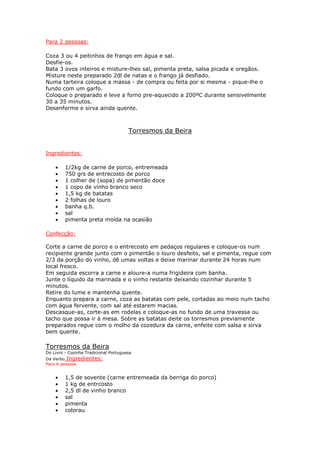 Para 2 pessoas:

Coza 3 ou 4 peitinhos de frango em água e sal.
Desfie-os.
Bata 3 ovos inteiros e misture-lhes sal, pimenta preta, salsa picada e oregãos.
Misture neste preparado 2dl de natas e o frango já desfiado.
Numa tarteira coloque a massa - de compra ou feita por si mesma - pique-lhe o
fundo com um garfo.
Coloque o preparado e leve a forno pre-aquecido a 200ºC durante sensivelmente
30 a 35 minutos.
Desenforme e sirva ainda quente.



                                       Torresmos da Beira


Ingredientes:

    •    1/2kg de carne de porco, entremeada
    •    750 grs de entrecosto de porco
    •    1 colher de (sopa) de pimentão doce
    •    1 copo de vinho branco seco
    •    1,5 kg de batatas
    •    2 folhas de louro
    •    banha q.b.
    •    sal
    •    pimenta preta moída na ocasião

Confecção:

Corte a carne de porco e o entrecosto em pedaços regulares e coloque-os num
recipiente grande junto com o pimentão o louro desfeito, sal e pimenta, regue com
2/3 da porção do vinho, dê umas voltas e deixe marinar durante 24 horas num
local fresco.
Em seguida escorra a carne e aloure-a numa frigideira com banha.
Junte o líquido da marinada e o vinho restante deixando cozinhar durante 5
minutos.
Retire do lume e mantenha quente.
Enquanto prepara a carne, coza as batatas com pele, cortadas ao meio num tacho
com água fervente, com sal até estarem macias.
Descasque-as, corte-as em rodelas e coloque-as no fundo de uma travessa ou
tacho que possa ir á mesa. Sobre as batatas deite os torresmos previamente
preparados regue com o molho da cozedura da carne, enfeite com salsa e sirva
bem quente.

Torresmos da Beira
Do Livro - Cozinha Tradicional Portuguesa
Da Verbo Ingredientes:
Para 6 pessoas


    •    1,5 de sovente (carne entremeada da berriga do porco)
    •    1 kg de entrcosto
    •    2,5 dl de vinho branco
    •    sal
    •    pimenta
    •    colorau
 