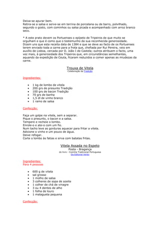 Deixa-se apurar bem.
Retira-se a salsa e serve-se em terrina de porcelana ou de barro, polvilhado,
segundo o gosto, com cominhos ou salsa picada e acompanhado com arroz branco
seco.

* A este prato devem os Portuenses o epípeto de Tripeiros de que muito se
orgulham e que é como que o testemunho da sua reconhecida generosidade.
Dizem uns que esta receita data de 1384 e que se deve ao facto de os Portuenses
terem enviado toda a carne para a frota que, chefiada por Rui Pereira, veio em
auxílio de Lisboa, cercada por D. João I de Castela; outros atribuem o facto, uma
vez mais, à generosidade dos Tripeiros que, em circunstâncias semelhantes,
aquando da expedição de Ceuta, ficaram reduzidos a comer apenas as miudezas da
carne.

                                 Trouxa de Vitela
                                  Colaboração da Tradição


Ingredientes:

   •   1 kg de lombo de vitela
   •   200 grs de presunto Tradição
   •   100 grs de bacon Tradição
   •   70 grs de banha
   •   1,5 dl de vinho branco
   •   1 ramo de salsa

Confecção:

Faça um golpe na vitela, sem a separar.
Pique o presunto, o bacon e a salsa.
Tempere e recheie o lombo.
Enrole-o e ate-o com um fio.
Num tacho leve as gorduras aquecer para fritar a vitela.
Adicione o vinho e um pouco de água.
Deixe refogar.
Corte o lombo às fatias e sirva com batatas fritas.

                           Vitela Assada no Espeto
                                   Posta - Bragança
                          do livro - Cozinha Tradicional Portuguesa
                                      Da Editorial Verbo


Ingredientes:
Para 4 pessoas

   •   600 g de vitela
   •   sal grosso
   •   1 molho de salsa
   •   3 colheres de sopa de azeite
   •   1 colher de chá de vinagre
   •   3 ou 4 dentes de alho
   •   1 folha de louro
   •   1 malagueta pequena

Confecção:
 