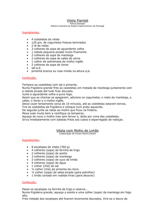 Vitela Flambé
                                         Felicia Sampaio
                     Editora Culinária do Roteiro Gastronómico de Portugal


Ingredientes:

   •   4 costeletas de vitela
   •   120 grs. de cogumelos frescos laminados
   •   2 dl de natas
   •   3 colheres de sopa de aguardente velha
   •   1 cebola pequena picada muito finamente
   •   2 colheres de sopa de manteiga
   •   2 colheres de sopa de caldo de carne
   •   1 colher de sobremesa de molho inglês
   •   2 colheres de sopa de Xerez
   •   sal q.b.
   •   pimenta branca ou rosa moída na altura q.b.

Confecção:

Tempere as costeletas com sal e pimenta.
Numa frigideira grande frite as costeletas em metade da manteiga juntamente com
a cebola picada até tudo ficar dourado.
Junte a aguardente velha e puxe fogo.
Assim que as chamas se apagarem, adicione os cogumelos, o resto da manteiga, o
caldo, o Xerez e o molho inglês.
Deixe cozer lentamente cerca de 10 minutos, até as costeletas estarem tenras.
Tire as costeletas da frigideira e coloque num prato aquecido.
De seguida junte as natas ao molho que ficou na frideira.
Mexa tudo muito bem e rectifique os temperos.
Aqueça de novo o molho mas sem ferver e, deite por cima das costeletas.
Sirva imediatamente com batatas fritas aos cubos e esparregado de nabiças.



                          Vitela com Molho de Limão
                             Colaboração de Freyen Reichs Keiserl


Ingredientes:

   •   8 escalopes de vitela (760 g)
   •   4 colheres (sopa) de farinha de trigo
   •   2 colheres (sopa) de azeite
   •   3 colheres (sopa) de manteiga
   •   2 colheres (sopa) de suco de limão
   •   4 colheres (sopa) de água
   •   1 colher (chá) de sal
   •   ½ colher (chá) de pimenta-do-reino
   •   ½ colher (sopa) de salsa picada (para polvilhar)
   •   1 limão cortado em rodelas finas (para decorar)

Confecção:

Passe os escalopes na farinha de trigo e reserve .
Numa frigideira grande, aqueça o azeite e uma colher (sopa) da manteiga em fogo
alto.
Frite metade dos escalopes até ficarem levemente dourados. Vire-os e doure do
 