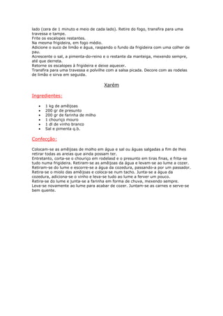 lado (cera de 1 minuto e meio de cada lado). Retire do fogo, transfira para uma
travessa e tampe.
Frite os escalopes restantes.
Na mesma frigideira, em fogo médio.
Adicione o suco de limão e água, raspando o fundo da frigideira com uma colher de
pau.
Acrescente o sal, a pimenta-do-reino e o restante da manteiga, mexendo sempre,
até que derreta.
Retorne os escalopes à frigideira e deixe aquecer.
Transfira para uma travessa e polvilhe com a salsa picada. Decore com as rodelas
de limão e sirva em seguida.

                                     Xarém

Ingredientes:

   •   1 kg de amêijoas
   •   200 gr de presunto
   •   200 gr de farinha de milho
   •   1 chouriço mouro
   •   1 dl de vinho branco
   •   Sal e pimenta q.b.

Confecção:

Colocam-se as amêijoas de molho em água e sal ou águas salgadas a fim de lhes
retirar todas as areias que ainda possam ter.
Entretanto, corta-se o chouriço em rodelasd e o presunto em tiras finas, e frita-se
tudo numa frigideira. Retiram-se as amêijoas da água e levam-se ao lume a cozer.
Retiram-se do lume e escorre-se a água da cozedura, passando-a por um passador.
Retira-se o miolo das amêijoas e coloca-se num tacho. Junta-se a água da
cozedura, adiciona-se o vinho e leva-se tudo ao lume a ferver um pouco.
Retira-se do lume e junta-se a farinha em forma de chuva, mexendo sempre.
Leva-se novamente ao lume para acabar de cozer. Juntam-se as carnes e serve-se
bem quente.
 