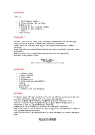 Ingredientes:

 (4 Pessoas)


    •   1 Kg de bifes da alcatra ;
    •   2 colheres ( sopa ) de manteiga ;
    •   0,5 dl de leite ;
    •   1 colher ( chá ) de fécula de batata ;
    •   1 colher ( chá ) de mostarda ;
    •   1 limão ;
    •   sal e pimenta.

Confecção :

Aloure a carne dos dois lados numa frigideira, utilizando metade da manteiga.
Reduza o lume e tempere os bifes com sal grosso e a pimenta.
Dilua a fécula de batata no leite e junte na frigideira assim como a restante
manteiga.
Deixe fritar bem mexendo frequentemente para que o molho não pegue ao fundo
da frigideira.
No fim tempere com a mostarda e algumas gotas de sumo do limão.
Acompanhe com batatas fritas.

                                      Bifes à Café II
                                           Felicia Sampaio
                       Editora Culinária do Roteiro Gastronómico de Portugal




Ingredientes:

    •   4 bifes do lombo
    •   4 dentes de alho
    •   2 dl de natas
    •   2 folhas de louro
    •   3 colheres de sopa de café forte
    •   sal q.b.
    •   pimenta q.b.
    •   margarina
    •   1 colher de café rasa de açúcar

Confecção:

Temperam-se os bifes com os alhos laminados e a folha de louro cortada ao meio.
Leva-se uma frideira ao lume com a margarina para aquecer.
Fritam-se os bifes rápidamente na margarina já quente e em lume forte.
Retiram-se os bifes ainda mal passados (caso goste deles mal passados) e
temperam-se com sal e pimenta moída na altura.
juntam-se as natas à margarina mexendo até começar a borbulhar.
Mistura-se o café, vai-se mexendo até apurar e juntam-se novamente os bifes e o
suco que largaram para aquecer.
Retire do lume e sirva acompanhados de puré de batata ou uma salada e batatas
fritas.

                                   Bifes de Cebolada
                                   Colaboração de Lídia Amaral
 