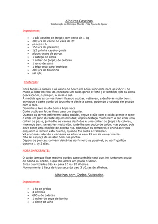 Alheiras Caseiras
                    Colaboração de Henrique Mourão - Vila Pouca de Aguiar


Ingredientes:

   •   1 pão caseiro de (trigo) com cerca de 1 kg
   •   200 grs de carne de vaca de 2ª
   •   piri-piri q.b.
   •   150 grs de presunto
   •   1/2 galinha caseira gorda
   •   alguns ossos de porco
   •   1 cabeça de alhos
   •   1 colher de (sopa) de colorau
   •   1 ramo de salsa
   •   1 tripa seca para enchidos
   •   200 grs de toucinho
   •   sal q.b.


Confecção:

Coza todas as carnes e os ossos de porco em água suficiente para as cobrir, (de
modo a obter no final da cozedura um caldo gordo e forte ) e também com os alhos
descascados, o piri-piri, a salsa e sal.
À medida que as carnes forem ficando cozidas, retire-as, e desfie-as muito bem;
esmague a parte gorda do toucinho e desfie a carne, podendo o courato ser picado
com a faca.
Demolhe e lave muito bem a tripa seca.
Corte o pão em fatias finas para um alguidar.
Quando as carnes estiverem todas cozidas, regue o pão com o caldo quente e tape-
o com um pano durante alguns minutos; depois desfaça muito bem o pão com uma
colher de pau e, junte-lhe as carnes desfiadas e uma colher de (sopa) de colorau,
mexendo bem; se estiver muito rijo, junte-lhe um pouco de caldo, mas pouco, pois
deve obter uma espécie de açorda rija. Rectifique os temperos e encha as tripas
enquanto o recheio está quente, quando frio custa a trabalhar.
Vá enchendo, atando e cortando as alheiras com 15 cm de comprimento.
Não se esqueça de as atar bem nas pontas.
Depois de prontas, convém deixá-las no fumeiro se possível, ou no frigorífico
durante 1 ou 2 dias.

NOTA IMPORTANTE:

O caldo tem que ficar mesmo gordo; caso contrário terá que lhe juntar um pouco
de banha ou azeite, o que lhe altera um pouco o sabor.
Estas quantidades dão +- para 10 ou 12 alheiras.
Normalmente 1 liaça de tripa seca dá para 3 dúzias de alheiras.

                       Alheiras com Grelos Salteados

Ingredientes:

   •   1 kg de grelos
   •   4 alheiras
   •   600 g de batatas
   •   1 colher de sopa de banha
   •   1 dente de alho
 