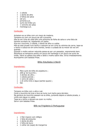 •   1 cebola
   •   1 dente de alho
   •   2 folhas de salva
   •   sal q.b.
   •   pimenta q.b.
   •   sumo de limão q.b.
   •   1 raminho de salsa
   •   manteiga q.b.

Confecção:

Achatam-se os bifes com um maço de madeira.
Tempere-os com um pouco de sal e pimenta.
Põe-se em cima de cada bife uma pontinha de folha de salva e uma fatia de
fiambre enrolam-se, espetando um palito.
Pica-se o toucinho, a cebola, o dente de alho e a salsa.
Põe-se este picado num tacho e colocam-se em cima os rolinhos de carne, tapa-se
o tacho e coloca-se em lume brando, tendo o cuidado de os mexer de vez em
quando.
Quando o molho estiver reduzido passa-se por um passador, espremendo bem.
Rectifique os temperos ponha um pouco de manteiga e um pouco de sumo de
limão, retire os palitos aos bifes e deite o molho sobre eles. Sirva imediatamente.
Acompanhe com batatas fritas.

                             Bifes Estufados à Beirã

Ingredientes:

   •   Meio quilo de bifes do pojadouro ;
   •   200 gr de toucinho ;
   •   3 dentes de alho ;
   •   1 cebola grande ;
   •   1 ramo de salsa ;
   •   1 dl vinho tinto e água (partes iguais) ;
   •   Sal.

Confecção:

Tempere os bifes com o alho e sal.
Corte o toucinho às tiras e leve ao lume num tacho para derreter.
Na gordura do toucinho passam-se os bifes, juntando depois a cebola picada, o
vinho com água e a salsa.
Tapa-se o tacho e deixam-se cozer no molho.
Servir com batatas fritas.

                        Bife na Frigideira à Portuguesa


Ingredientes:

   •   1   filet mignon com 200grs
   •   1   fatia de presunto
   •   1   dente de alho
   •   1   folha de louro
   •   1   colher de (sopa) de margarina
 