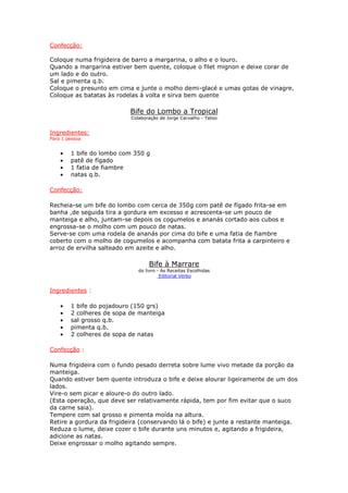 Confecção:

Coloque numa frigideira de barro a margarina, o alho e o louro.
Quando a margarina estiver bem quente, coloque o filet mignon e deixe corar de
um lado e do outro.
Sal e pimenta q.b.
Coloque o presunto em cima e junte o molho demi-glacé e umas gotas de vinagre.
Coloque as batatas às rodelas à volta e sirva bem quente

                           Bife do Lombo a Tropical
                           Colaboração de Jorge Carvalho - Tatoo


Ingredientes:
Para 1 pessoa


    •   1 bife do lombo com 350 g
    •   patê de fígado
    •   1 fatia de fiambre
    •   natas q.b.

Confecção:

Recheia-se um bife do lombo com cerca de 350g com patê de fígado frita-se em
banha ,de seguida tira a gordura em excesso e acrescenta-se um pouco de
manteiga e alho, juntam-se depois os cogumelos e ananás cortado aos cubos e
engrossa-se o molho com um pouco de natas.
Serve-se com uma rodela de ananás por cima do bife e uma fatia de fiambre
coberto com o molho de cogumelos e acompanha com batata frita a carpinteiro e
arroz de ervilha salteado em azeite e alho.

                                  Bife à Marrare
                              do livro - As Receitas Escolhidas
                                        Editorial Verbo


Ingredientes :

    •   1 bife do pojadouro (150 grs)
    •   2 colheres de sopa de manteiga
    •   sal grosso q.b.
    •   pimenta q.b.
    •   2 colheres de sopa de natas

Confecção :

Numa frigideira com o fundo pesado derreta sobre lume vivo metade da porção da
manteiga.
Quando estiver bem quente introduza o bife e deixe alourar ligeiramente de um dos
lados.
Vire-o sem picar e aloure-o do outro lado.
(Esta operação, que deve ser relativamente rápida, tem por fim evitar que o suco
da carne saia).
Tempere com sal grosso e pimenta moída na altura.
Retire a gordura da frigideira (conservando lá o bife) e junte a restante manteiga.
Reduza o lume, deixe cozer o bife durante uns minutos e, agitando a frigideira,
adicione as natas.
Deixe engrossar o molho agitando sempre.
 